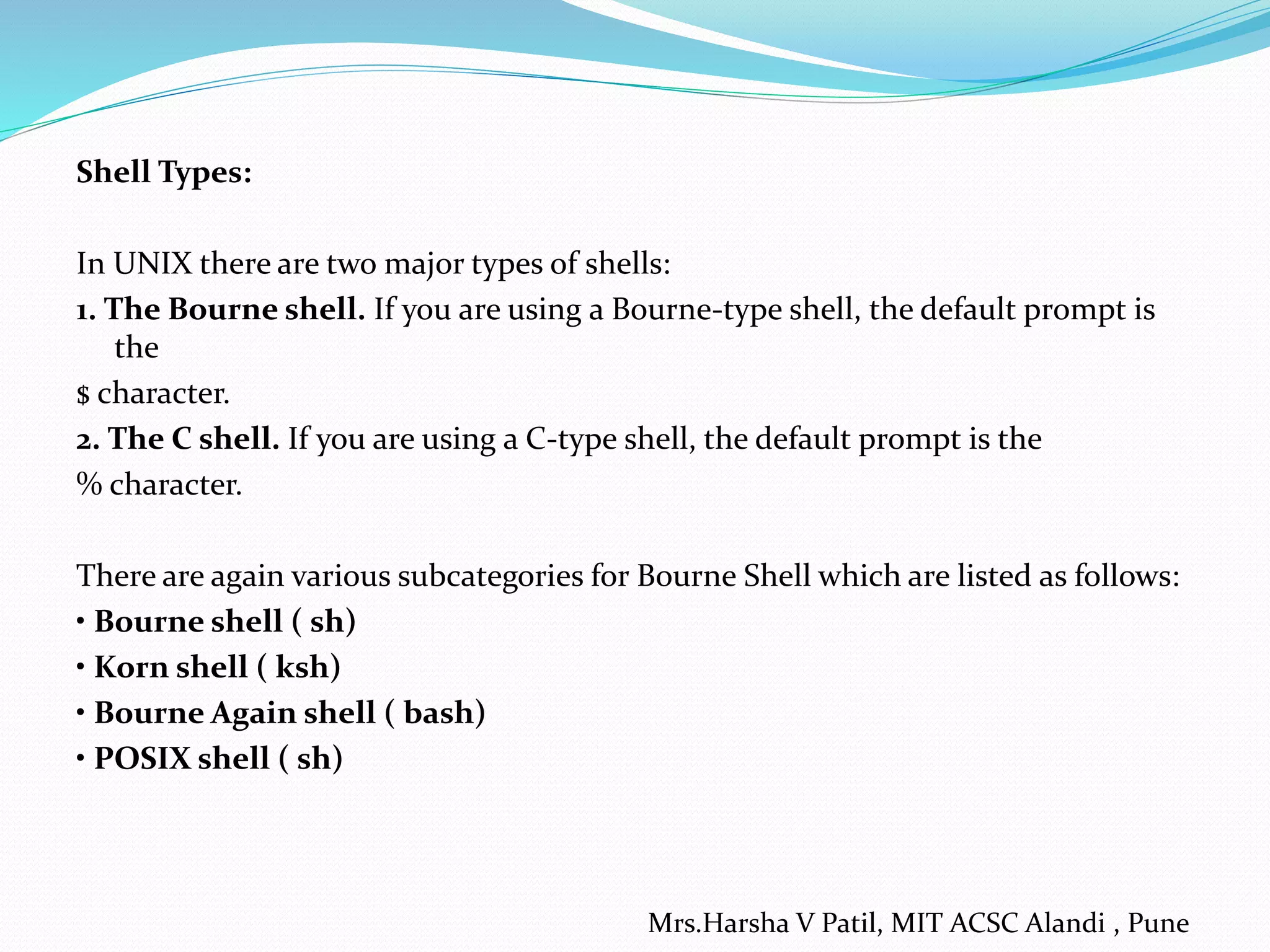 Shell Types: In UNIX there are two major types of shells: 1. The Bourne shell. If you are using a Bourne-type shell, the default prompt is the $ character. 2. The C shell. If you are using a C-type shell, the default prompt is the % character. There are again various subcategories for Bourne Shell which are listed as follows: • Bourne shell ( sh) • Korn shell ( ksh) • Bourne Again shell ( bash) • POSIX shell ( sh) Mrs.Harsha V Patil, MIT ACSC Alandi , Pune 