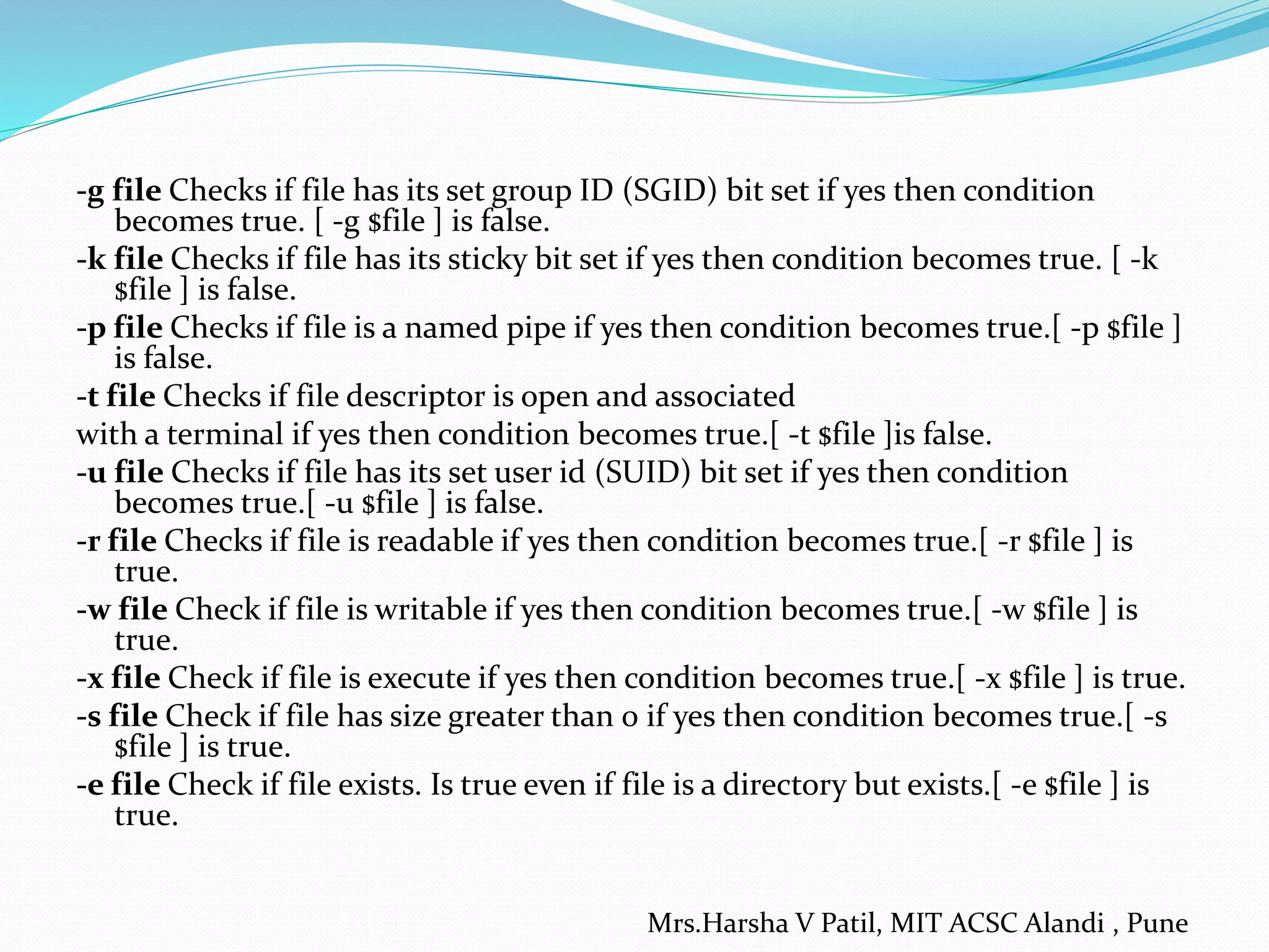-g file Checks if file has its set group ID (SGID) bit set if yes then condition becomes true. [ -g $file ] is false. -k file Checks if file has its sticky bit set if yes then condition becomes true. [ -k $file ] is false. -p file Checks if file is a named pipe if yes then condition becomes true.[ -p $file ] is false. -t file Checks if file descriptor is open and associated with a terminal if yes then condition becomes true.[ -t $file ]is false. -u file Checks if file has its set user id (SUID) bit set if yes then condition becomes true.[ -u $file ] is false. -r file Checks if file is readable if yes then condition becomes true.[ -r $file ] is true. -w file Check if file is writable if yes then condition becomes true.[ -w $file ] is true. -x file Check if file is execute if yes then condition becomes true.[ -x $file ] is true. -s file Check if file has size greater than 0 if yes then condition becomes true.[ -s $file ] is true. -e file Check if file exists. Is true even if file is a directory but exists.[ -e $file ] is true. Mrs.Harsha V Patil, MIT ACSC Alandi , Pune 