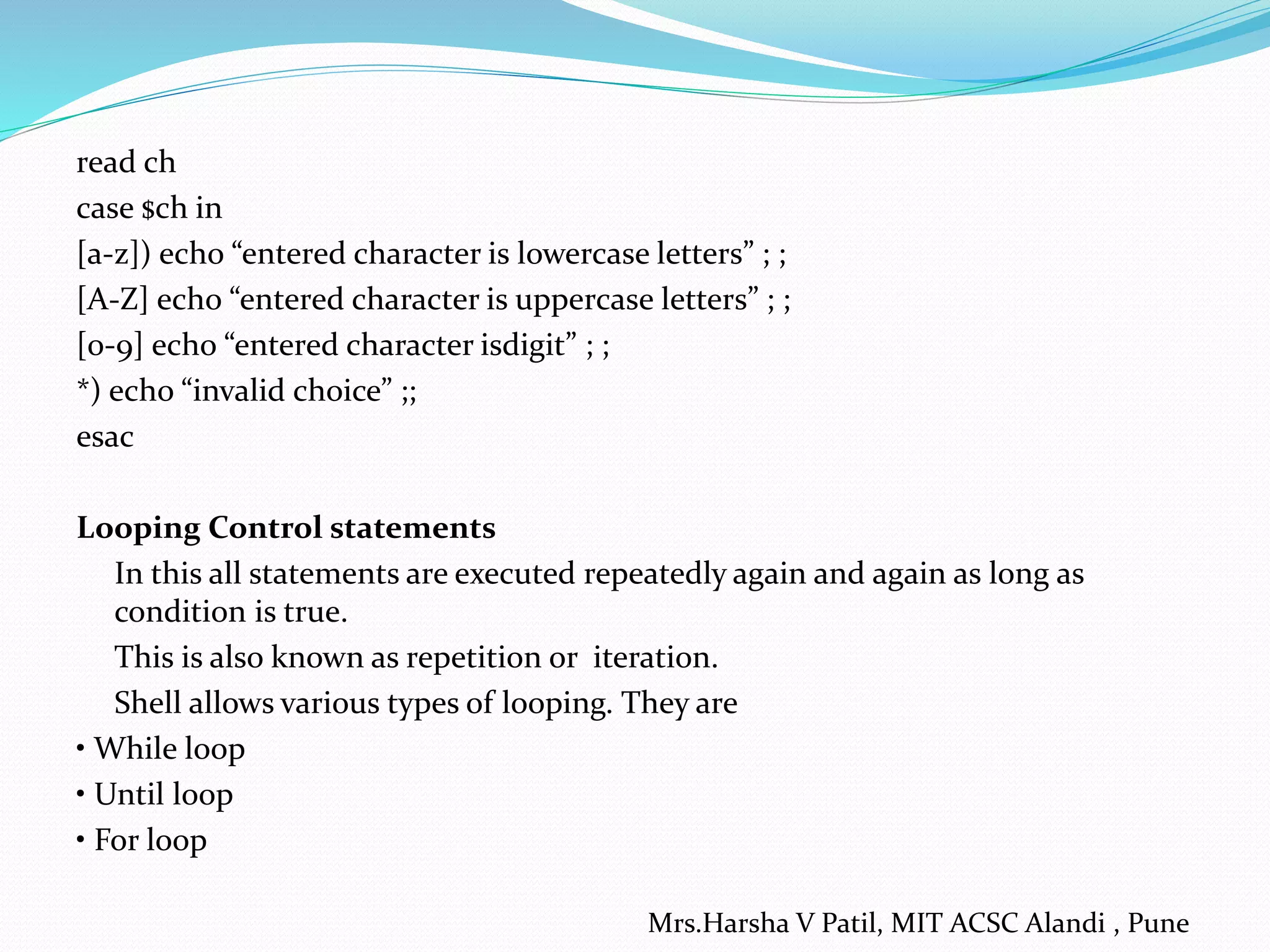 read ch case $ch in [a-z]) echo “entered character is lowercase letters” ; ; [A-Z] echo “entered character is uppercase letters” ; ; [0-9] echo “entered character isdigit” ; ; *) echo “invalid choice” ;; esac Looping Control statements In this all statements are executed repeatedly again and again as long as condition is true. This is also known as repetition or iteration. Shell allows various types of looping. They are • While loop • Until loop • For loop Mrs.Harsha V Patil, MIT ACSC Alandi , Pune 