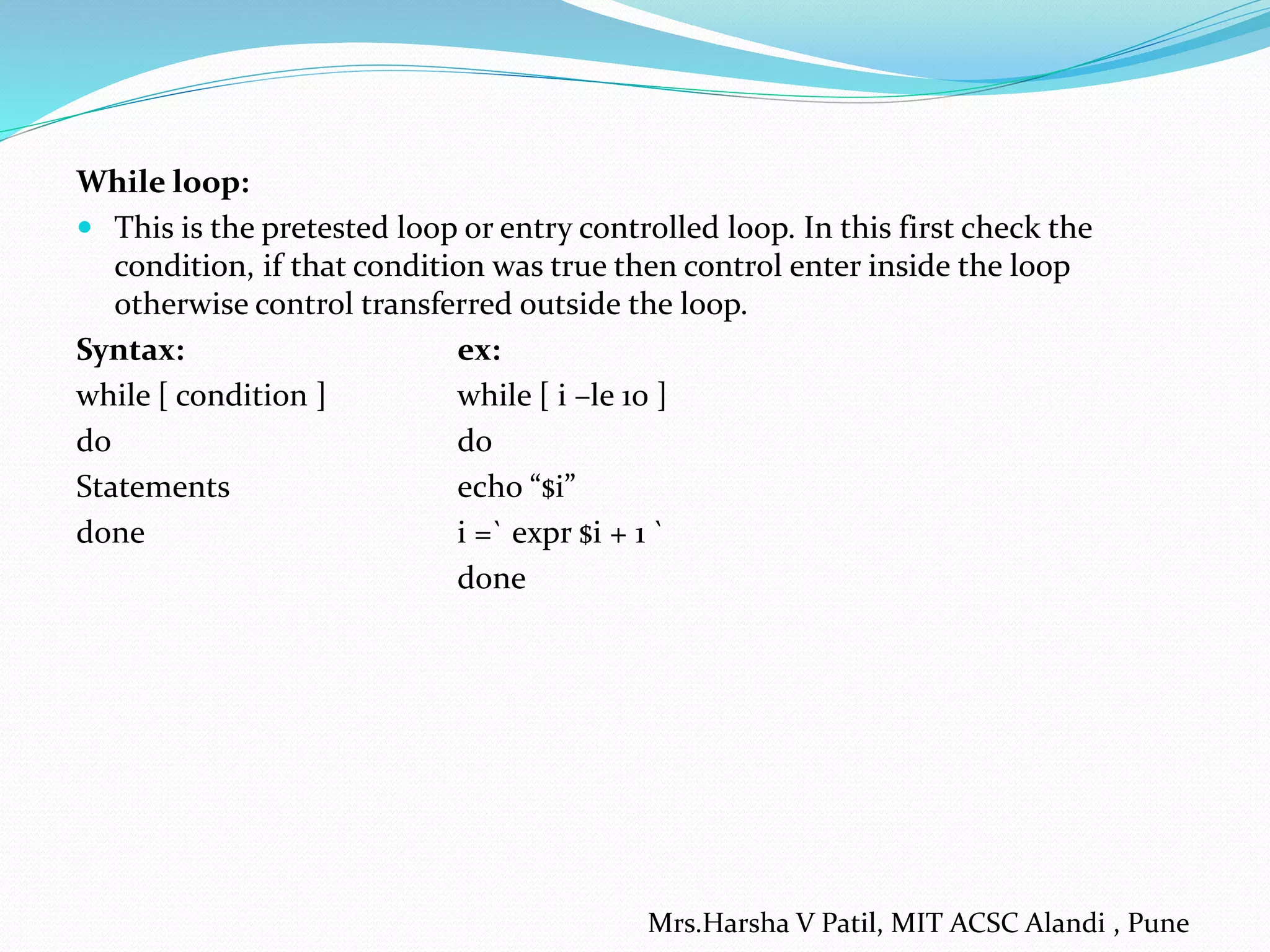 While loop:  This is the pretested loop or entry controlled loop. In this first check the condition, if that condition was true then control enter inside the loop otherwise control transferred outside the loop. Syntax: ex: while [ condition ] while [ i –le 10 ] do do Statements echo “$i” done i =` expr $i + 1 ` done Mrs.Harsha V Patil, MIT ACSC Alandi , Pune 
