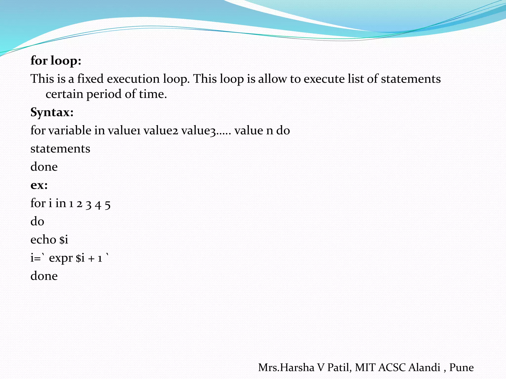 for loop: This is a fixed execution loop. This loop is allow to execute list of statements certain period of time. Syntax: for variable in value1 value2 value3….. value n do statements done ex: for i in 1 2 3 4 5 do echo $i i=` expr $i + 1 ` done Mrs.Harsha V Patil, MIT ACSC Alandi , Pune 