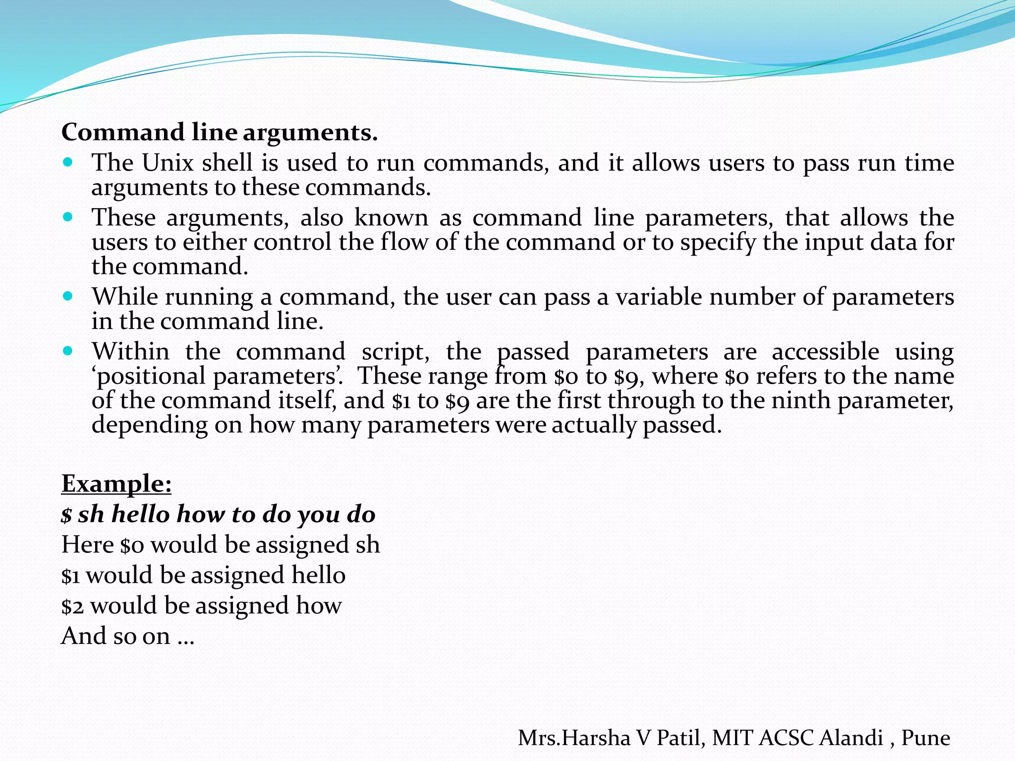 Command line arguments.  The Unix shell is used to run commands, and it allows users to pass run time arguments to these commands.  These arguments, also known as command line parameters, that allows the users to either control the flow of the command or to specify the input data for the command.  While running a command, the user can pass a variable number of parameters in the command line.  Within the command script, the passed parameters are accessible using ‘positional parameters’. These range from $0 to $9, where $0 refers to the name of the command itself, and $1 to $9 are the first through to the ninth parameter, depending on how many parameters were actually passed. Example: $ sh hello how to do you do Here $0 would be assigned sh $1 would be assigned hello $2 would be assigned how And so on … Mrs.Harsha V Patil, MIT ACSC Alandi , Pune 