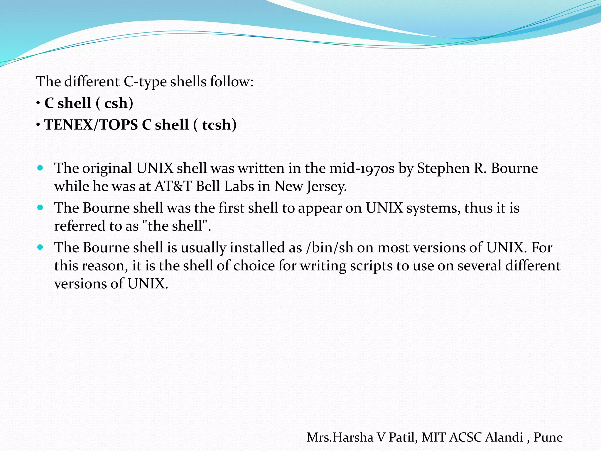The different C-type shells follow: • C shell ( csh) • TENEX/TOPS C shell ( tcsh)  The original UNIX shell was written in the mid-1970s by Stephen R. Bourne while he was at AT&T Bell Labs in New Jersey.  The Bourne shell was the first shell to appear on UNIX systems, thus it is referred to as "the shell".  The Bourne shell is usually installed as /bin/sh on most versions of UNIX. For this reason, it is the shell of choice for writing scripts to use on several different versions of UNIX. Mrs.Harsha V Patil, MIT ACSC Alandi , Pune 