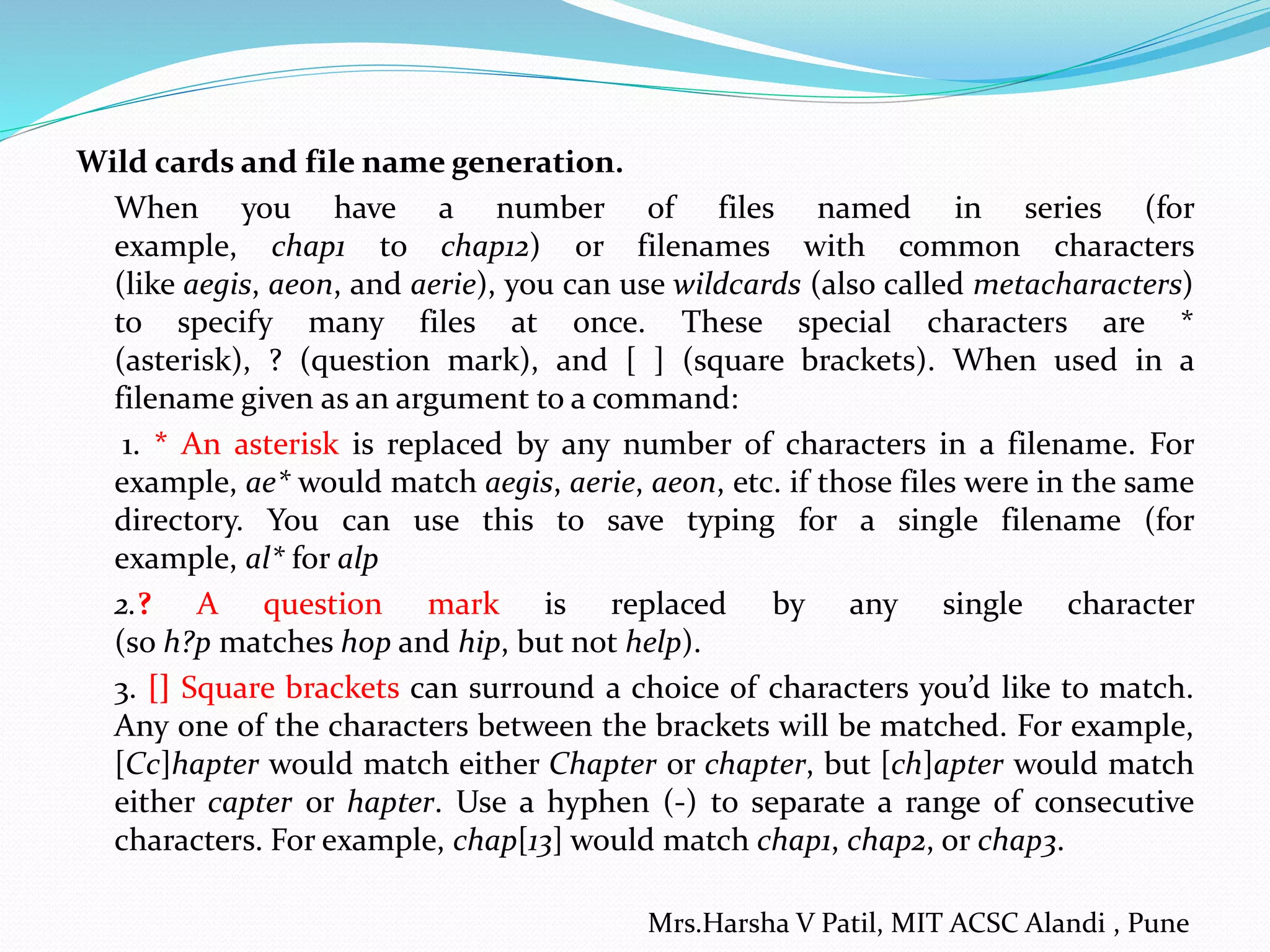 Wild cards and file name generation. When you have a number of files named in series (for example, chap1 to chap12) or filenames with common characters (like aegis, aeon, and aerie), you can use wildcards (also called metacharacters) to specify many files at once. These special characters are * (asterisk), ? (question mark), and [ ] (square brackets). When used in a filename given as an argument to a command: 1. * An asterisk is replaced by any number of characters in a filename. For example, ae* would match aegis, aerie, aeon, etc. if those files were in the same directory. You can use this to save typing for a single filename (for example, al* for alp 2.? A question mark is replaced by any single character (so h?p matches hop and hip, but not help). 3. [] Square brackets can surround a choice of characters you’d like to match. Any one of the characters between the brackets will be matched. For example, [Cc]hapter would match either Chapter or chapter, but [ch]apter would match either capter or hapter. Use a hyphen (-) to separate a range of consecutive characters. For example, chap[13] would match chap1, chap2, or chap3. Mrs.Harsha V Patil, MIT ACSC Alandi , Pune 
