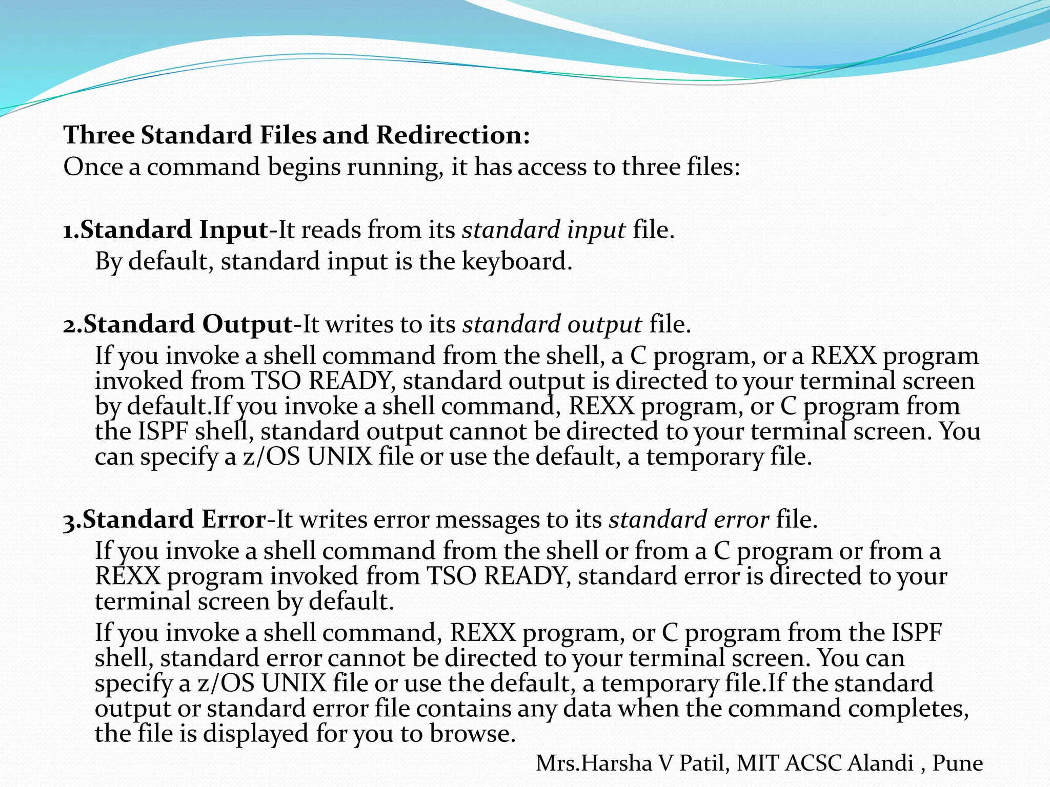 Three Standard Files and Redirection: Once a command begins running, it has access to three files: 1.Standard Input-It reads from its standard input file. By default, standard input is the keyboard. 2.Standard Output-It writes to its standard output file. If you invoke a shell command from the shell, a C program, or a REXX program invoked from TSO READY, standard output is directed to your terminal screen by default.If you invoke a shell command, REXX program, or C program from the ISPF shell, standard output cannot be directed to your terminal screen. You can specify a z/OS UNIX file or use the default, a temporary file. 3.Standard Error-It writes error messages to its standard error file. If you invoke a shell command from the shell or from a C program or from a REXX program invoked from TSO READY, standard error is directed to your terminal screen by default. If you invoke a shell command, REXX program, or C program from the ISPF shell, standard error cannot be directed to your terminal screen. You can specify a z/OS UNIX file or use the default, a temporary file.If the standard output or standard error file contains any data when the command completes, the file is displayed for you to browse. Mrs.Harsha V Patil, MIT ACSC Alandi , Pune 