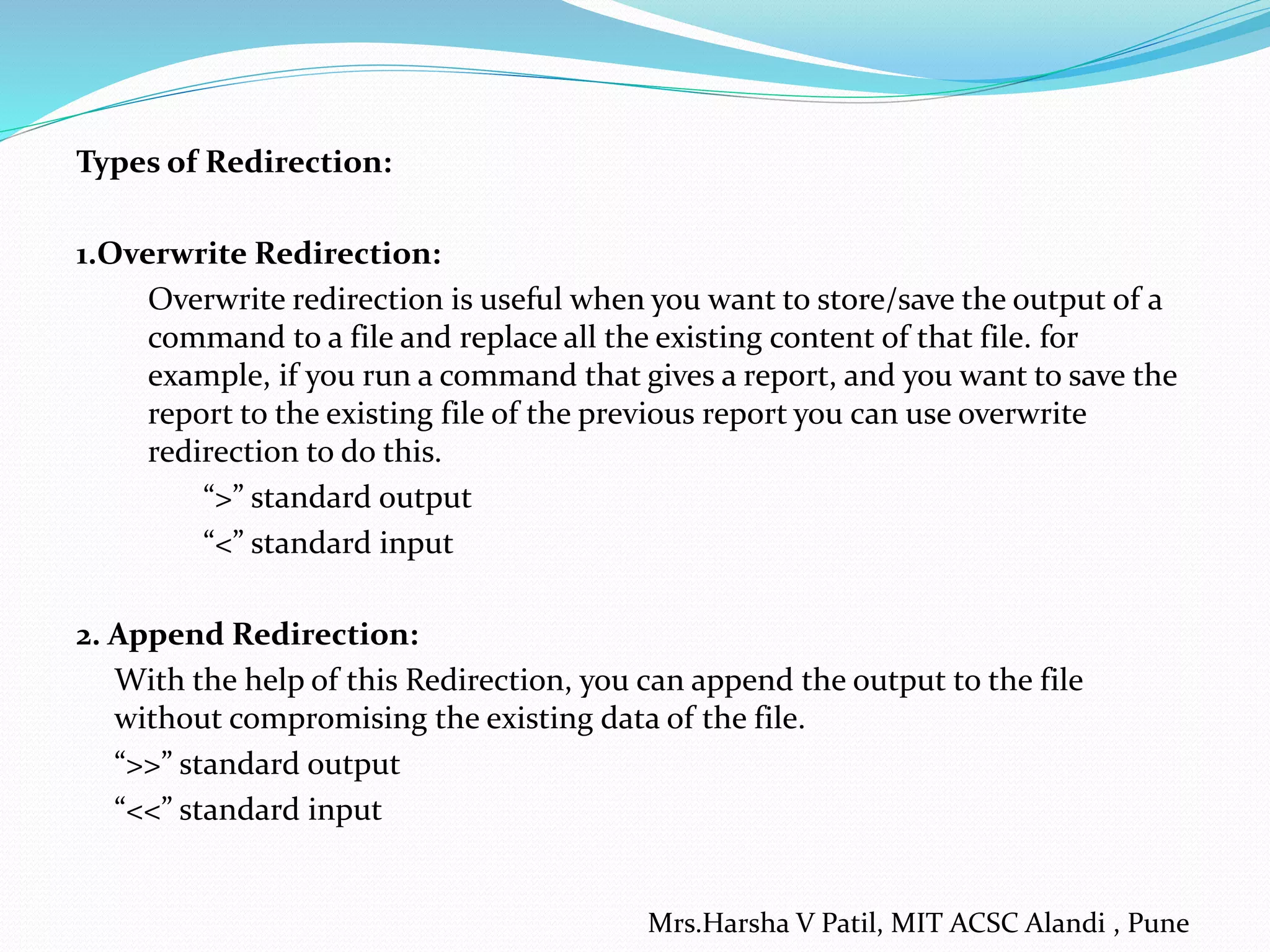 Types of Redirection: 1.Overwrite Redirection: Overwrite redirection is useful when you want to store/save the output of a command to a file and replace all the existing content of that file. for example, if you run a command that gives a report, and you want to save the report to the existing file of the previous report you can use overwrite redirection to do this. “>” standard output “<” standard input 2. Append Redirection: With the help of this Redirection, you can append the output to the file without compromising the existing data of the file. “>>” standard output “<<” standard input Mrs.Harsha V Patil, MIT ACSC Alandi , Pune 