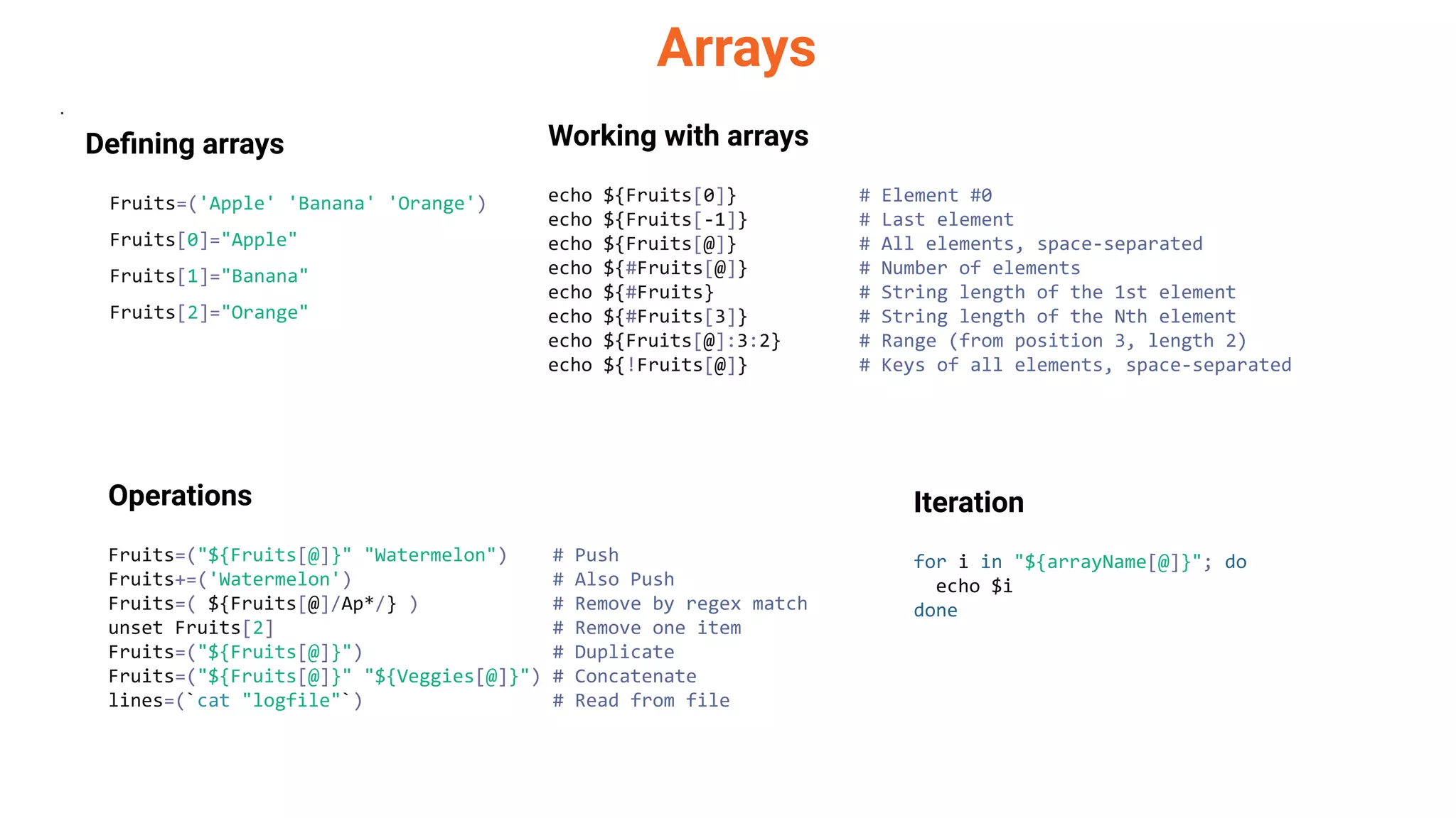 Arrays
.
Deﬁning arrays
Fruits=('Apple' 'Banana' 'Orange')
Fruits[0]="Apple"
Fruits[1]="Banana"
Fruits[2]="Orange"
Working with arrays
echo ${Fruits[0]} # Element #0
echo ${Fruits[-1]} # Last element
echo ${Fruits[@]} # All elements, space-separated
echo ${#Fruits[@]} # Number of elements
echo ${#Fruits} # String length of the 1st element
echo ${#Fruits[3]} # String length of the Nth element
echo ${Fruits[@]:3:2} # Range (from position 3, length 2)
echo ${!Fruits[@]} # Keys of all elements, space-separated
Operations
Fruits=("${Fruits[@]}" "Watermelon") # Push
Fruits+=('Watermelon') # Also Push
Fruits=( ${Fruits[@]/Ap*/} ) # Remove by regex match
unset Fruits[2] # Remove one item
Fruits=("${Fruits[@]}") # Duplicate
Fruits=("${Fruits[@]}" "${Veggies[@]}") # Concatenate
lines=(`cat "logfile"`) # Read from file
Iteration
for i in "${arrayName[@]}"; do
echo $i
done
 
