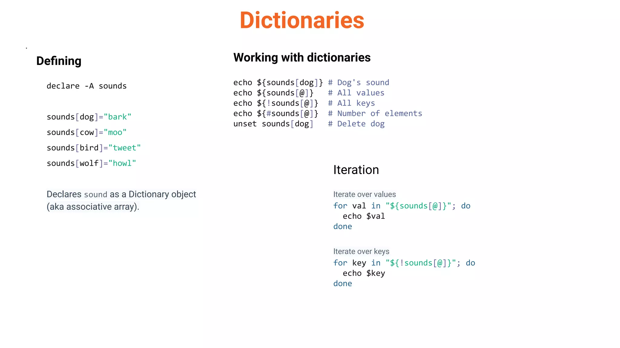 Dictionaries
.
Deﬁning
declare -A sounds
sounds[dog]="bark"
sounds[cow]="moo"
sounds[bird]="tweet"
sounds[wolf]="howl"
Declares sound as a Dictionary object
(aka associative array).
Working with dictionaries
echo ${sounds[dog]} # Dog's sound
echo ${sounds[@]} # All values
echo ${!sounds[@]} # All keys
echo ${#sounds[@]} # Number of elements
unset sounds[dog] # Delete dog
Iteration
Iterate over values
for val in "${sounds[@]}"; do
echo $val
done
Iterate over keys
for key in "${!sounds[@]}"; do
echo $key
done
 