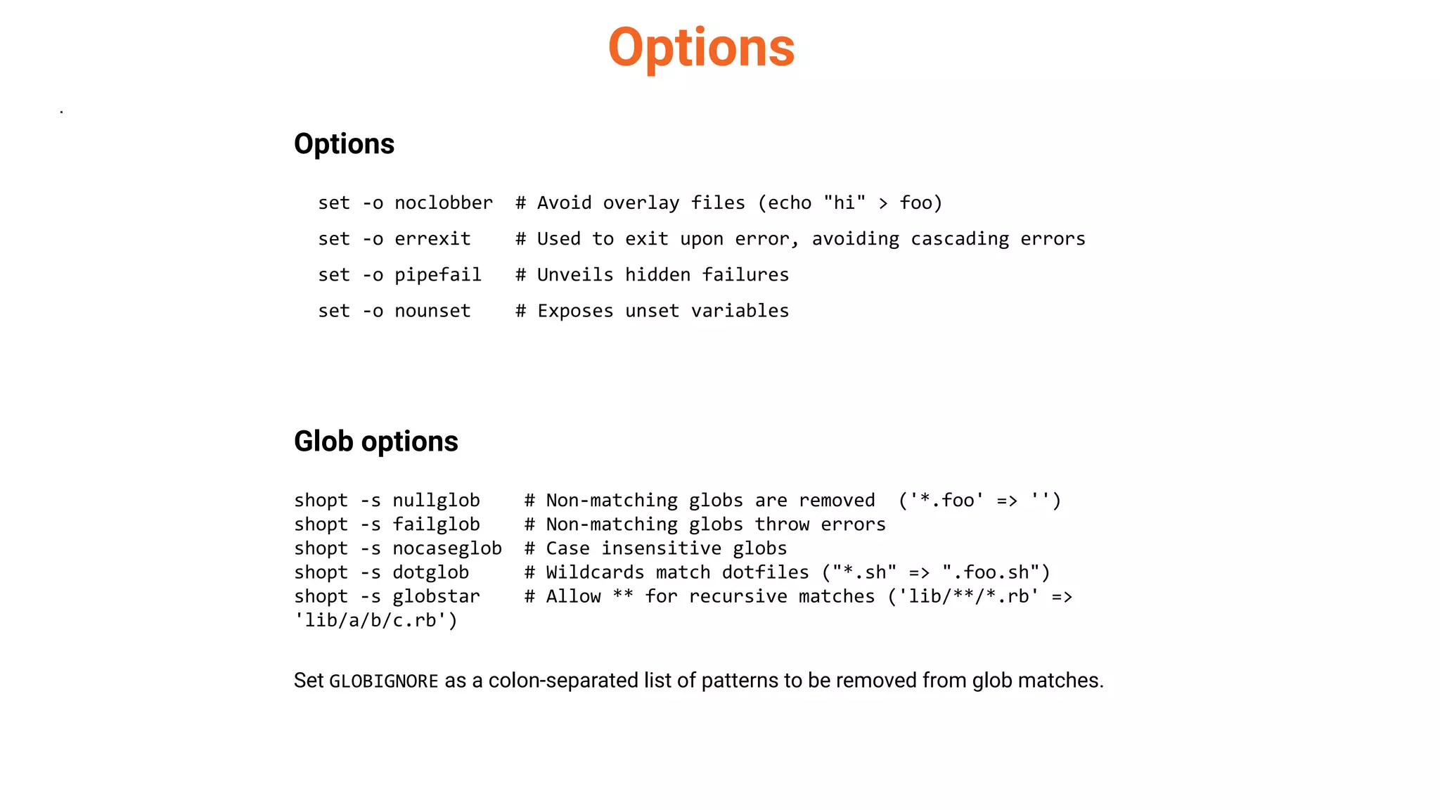 Options
.
Options
set -o noclobber # Avoid overlay files (echo "hi" > foo)
set -o errexit # Used to exit upon error, avoiding cascading errors
set -o pipefail # Unveils hidden failures
set -o nounset # Exposes unset variables
Glob options
shopt -s nullglob # Non-matching globs are removed ('*.foo' => '')
shopt -s failglob # Non-matching globs throw errors
shopt -s nocaseglob # Case insensitive globs
shopt -s dotglob # Wildcards match dotfiles ("*.sh" => ".foo.sh")
shopt -s globstar # Allow ** for recursive matches ('lib/**/*.rb' =>
'lib/a/b/c.rb')
Set GLOBIGNORE as a colon-separated list of patterns to be removed from glob matches.
 