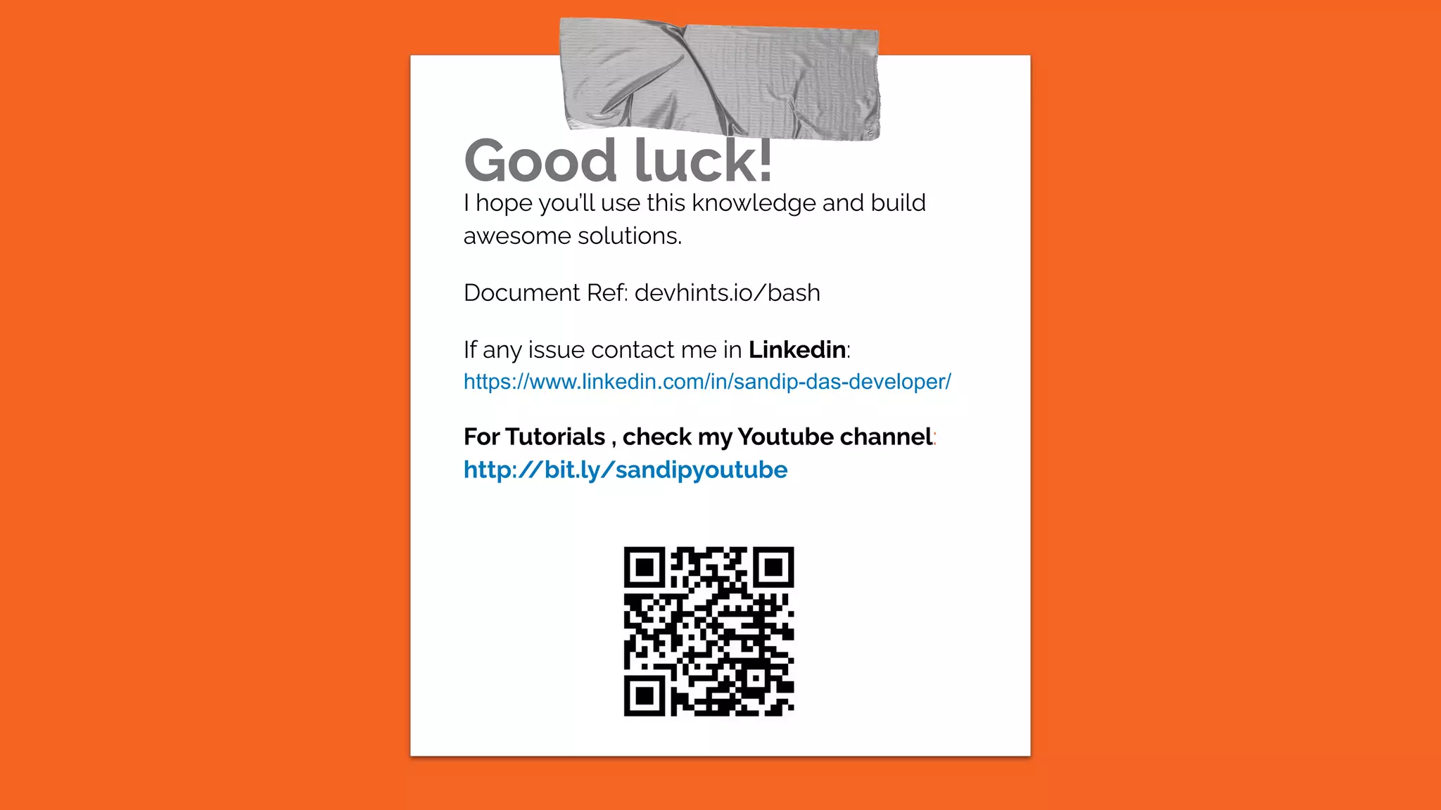 Good luck!
I hope you’ll use this knowledge and build
awesome solutions.
Document Ref: devhints.io/bash
If any issue contact me in Linkedin:
https://www.linkedin.com/in/sandip-das-developer/
For Tutorials , check my Youtube channel:
http:/
/bit.ly/sandipyoutube
 