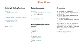 Functions
.
Deﬁning & Calling functions
myfunc() {
echo "hello $1"
}
# Same as above (alternate syntax)
function myfunc() {
echo "hello $1"
}
myfunc "John"
Returning values
myfunc() {
local myresult='some value'
echo $myresult
}
result="$(myfunc)"
Raising Condition based
errors
myfunc() {
return 1
}
if myfunc; then
echo "success"
else
echo "failure"
fi
Arguments
$# -> Number of arguments
$* -> All positional arguments (as a
single word)
$@ -> All positional arguments (as
separate strings)
$1 -> First argument
$_ -> Last argument of the previous
command
Note: $@ and $* must be quoted in
order to perform as described.
Otherwise, they do exactly the same
thing (arguments as separate
strings).
See Special parameters.
 