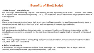 Beneﬁts of Shell Script
1. Shell scripts don’t have to be boring:
Most shell scripts are uninteresting. They don’t show anything, nor have any coloring. What .shame... Lynis uses a color scheme,
has an upgrade check, intercepts interruption (e.g. CTRL-C) and shows alerts if it was not dismissed properly last time. There is
so much possible!
2. Reusing
Why recurring the same statements in your shell scripts every time? Develop an effective set of functions and consist of that in
your existing and new shell scripts. Don’t use “echo” while you also can call your own function Display.
3. Always available:
Shell scripting can constantly be used, on each program you encounter. It makes your life simpler by automating repetitive
steps. Just insert your preferred commands in a ﬁle, make it executable and run it happily. Simple to learn, and, well also quick
to master.
4. Readability
With a shell script, the possibility of creating things really unreadable is much lower. Sure you can use unique features of the
shell, which others don’t comprehend.
5. Shell scripting is powerful
It is convenient, no compilation required and helps almost every single UNIX based system there is. Merge it with the
commonly accessible tools like awk, grep and sed and you have a great basis.
 