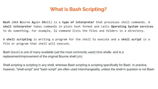 What is Bash Scripting?
Bash (AKA Bourne Again Shell) is a type of interpreter that processes shell commands. A
shell interpreter takes commands in plain text format and calls Operating System services
to do something. For example, ls command lists the files and folders in a directory.
A shell scripting is writing a program for the shell to execute and a shell script is a
file or program that shell will execute.
Bash (bash) is one of many available (yet the most commonly used) Unix shells. and is a
replacement/improvement of the original Bourne shell (sh).
Shell scripting is scripting in any shell, whereas Bash scripting is scripting specifically for Bash. In practice,
however, "shell script" and "bash script" are often used interchangeably, unless the shell in question is not Bash.
 