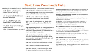 Basic Linux Commands Part 1
We need to know basic Linux/Unix Commands before jumping into shell scripting
pwd - Get the full path of the
current working directory.
cd - Navigate to the last directory
you were working in.
cd ~ or just cd Navigate to the
current user's home directory.
cd .. Go to the parent directory of
current directory
(mind the space between cd and ..)
ls -l - List the ﬁles and directories in the current
directory in long (table) format (It is recommended
to use -l with ls for better readability).
ls -ld dir-name - List information about the
directory dir-name instead of its contents.
ls -a - List all the ﬁles including the hidden ones
(File names starting with a . are hidden ﬁles in
Linux).
ls -F - Appends a symbol at the end of a ﬁle name to
indicate its type (* means executable, / means
directory, @ means symbolic link, = means socket, |
means named pipe, > means door)
ls -lt - List the ﬁles sorted by last modiﬁed time
with most recently modiﬁed ﬁles showing at the
top (remember -l option provides the long format
which has better readability)
ls -lh - List File Sizes in Human Readable Format
ls -lR - Shows all subdirectories recursively.
tree - Will generate a tree representation of the
ﬁle system starting from the current directory.
cp -p source destination - Will copy the ﬁle from source to destination. -p
stands for preservation. It preserves the original attributes of ﬁle while
copying like ﬁle owner, timestamp, group, permissions etc.
cp -R source_directory destination_directory - Will copy source directory
to speciﬁed destination recursively.
mv ﬁle1 ﬁle2 - In Linux there is no rename command as such. Hence mv
moves/renames the ﬁle1 to ﬁle2
rm -i ﬁlename - Asks you before every ﬁle removal for conﬁrmation. IF
YOU ARE A NEW USER TO LINUX COMMAND LINE, YOU SHOULD
ALWAYS USE rm -i. You can specify multiple ﬁles.
rm -R dir-name - Will remove the directory dir-name recursively.
rm -rf dir-name - Will remove the directory dir recursively, ignoring
non-existent ﬁles and will never prompt for anything. BE CAREFUL USING
THIS COMMAND! You can specify multiple directorie
rmdir dir-name - Will remove the directory dir-name, if it's empty. This
command can only remove empty directories.
mkdir dir-name - Create a directory dir-name.
mkdir -p dir-name/dir-name - Create a directory hierarchy. Create parent
directories as needed, if they don't exist. You can specify multiple
directories.
touch ﬁlename - Create a ﬁle ﬁlename, if it doesn't exist, otherwise change
the timestamp of the ﬁle to current time
 