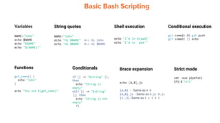 Basic Bash Scripting
Variables
NAME="John"
echo $NAME
echo "$NAME"
echo "${NAME}!"
String quotes
NAME="John"
echo "Hi $NAME" #=> Hi John
echo 'Hi $NAME' #=> Hi $NAME
Shell execution
echo "I'm in $(pwd)"
echo "I'm in `pwd`"
Conditional execution
git commit && git push
git commit || echo
Functions
get_name() {
echo "John"
}
echo "You are $(get_name)"
Conditionals
if [[ -z "$string" ]];
then
echo "String is
empty"
elif [[ -n "$string"
]]; then
echo "String is not
empty"
fi
Brace expansion
echo {A,B}.js
{A,B} - Same as A B
{A,B}.js -Same as A.js B.js
{1..5}-Same as 1 2 3 4 5
Strict mode
set -euo pipefail
IFS=$'nt'
 