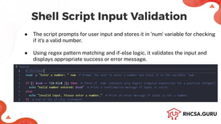 Shell Script Input Validation
● The script prompts for user input and stores it in 'num' variable for checking
if it's a valid number.
● Using regex pattern matching and if-else logic, it validates the input and
displays appropriate success or error message.
 