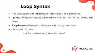 Loop Syntax
● The script opens with "#!/bin/bash", identifying it as a Bash script.
● Syntax: The loop structure follows the format: 'for i in {1..5}; do', ending with
'done'
● Loop Purpose: Executes code repeatedly through iterations
● Syntax for 'for' loop:
Uses 'for i in {start..end}; do action; done'
 