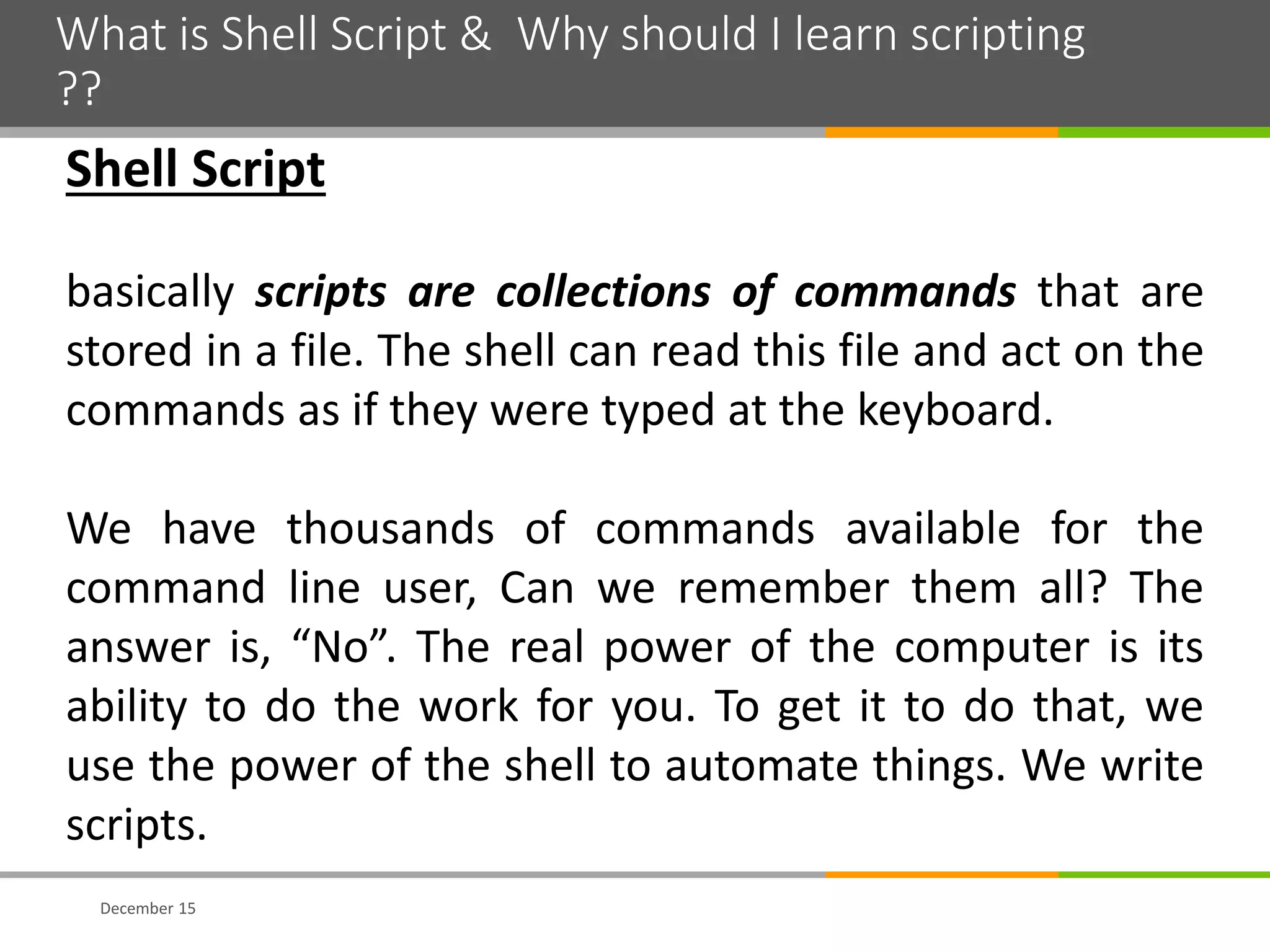 What is Shell Script & Why should I learn scripting
??
December 15
Shell Script
basically scripts are collections of commands that are
stored in a file. The shell can read this file and act on the
commands as if they were typed at the keyboard.
We have thousands of commands available for the
command line user, Can we remember them all? The
answer is, “No”. The real power of the computer is its
ability to do the work for you. To get it to do that, we
use the power of the shell to automate things. We write
scripts.
 