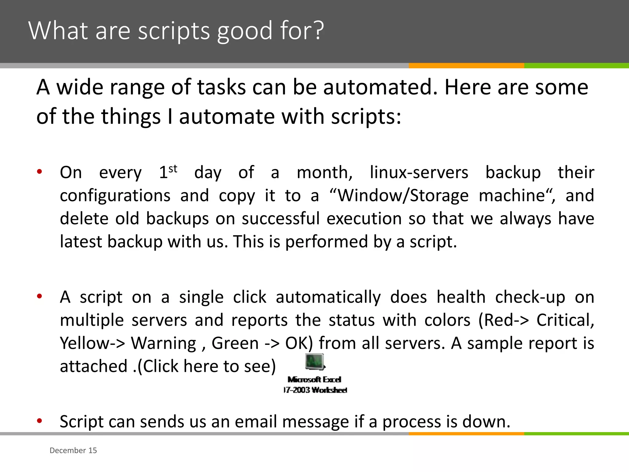 What are scripts good for?
December 15
A wide range of tasks can be automated. Here are some
of the things I automate with scripts:
• On every 1st day of a month, linux-servers backup their
configurations and copy it to a “Window/Storage machine“, and
delete old backups on successful execution so that we always have
latest backup with us. This is performed by a script.
• A script on a single click automatically does health check-up on
multiple servers and reports the status with colors (Red-> Critical,
Yellow-> Warning , Green -> OK) from all servers. A sample report is
attached .(Click here to see)
• Script can sends us an email message if a process is down.
 