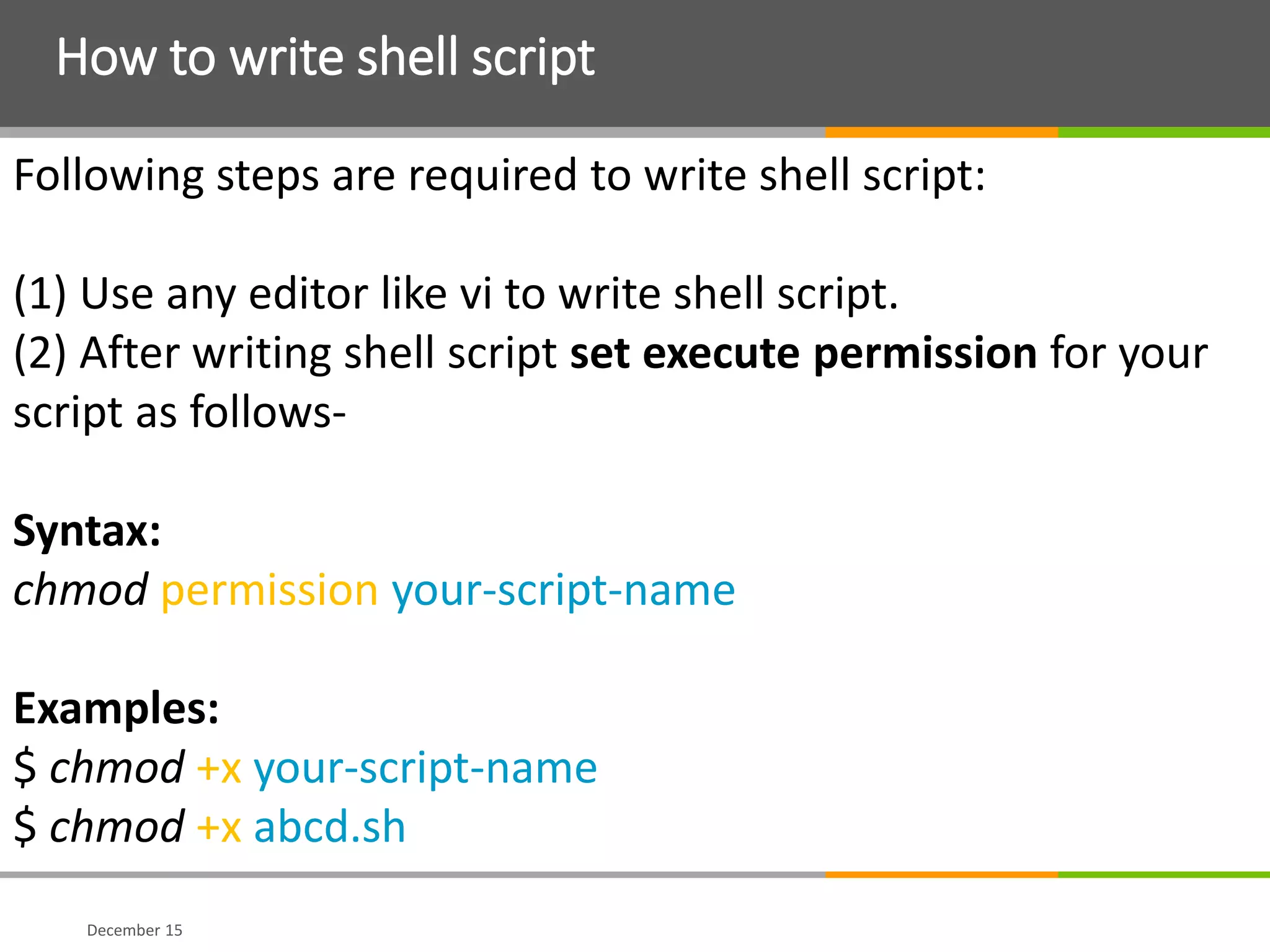 How to write shell script
December 15
Following steps are required to write shell script:
(1) Use any editor like vi to write shell script.
(2) After writing shell script set execute permission for your
script as follows-
Syntax:
chmod permission your-script-name
Examples:
$ chmod +x your-script-name
$ chmod +x abcd.sh
 