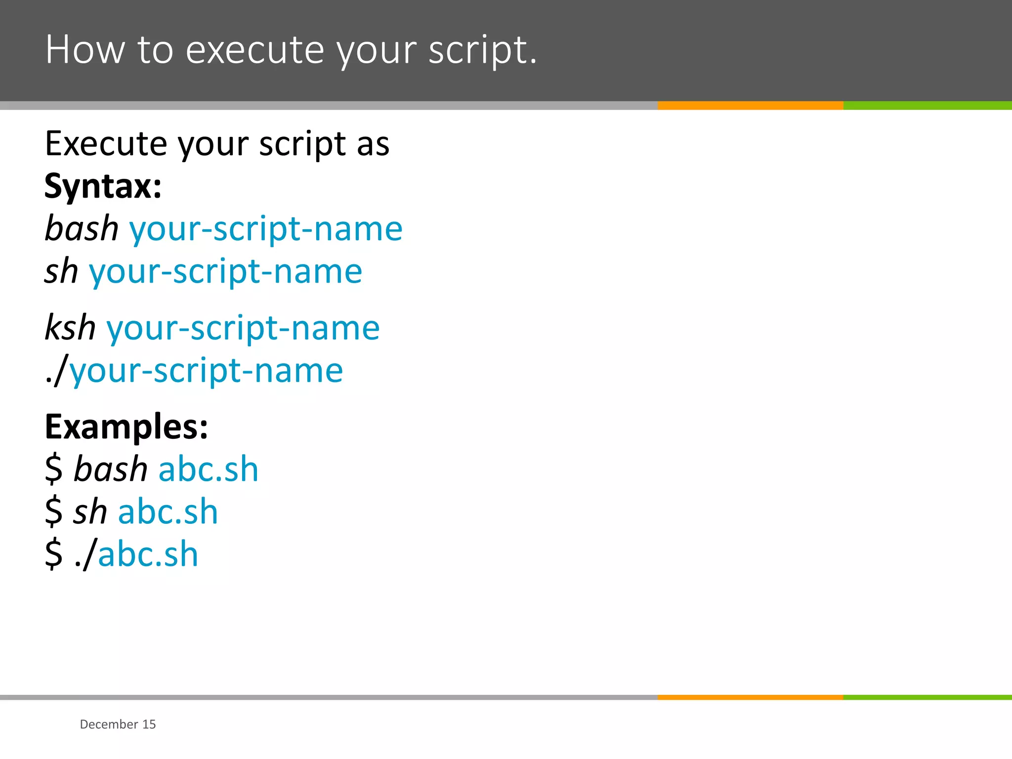 How to execute your script.
Execute your script as
Syntax:
bash your-script-name
sh your-script-name
ksh your-script-name
./your-script-name
Examples:
$ bash abc.sh
$ sh abc.sh
$ ./abc.sh
December 15
 