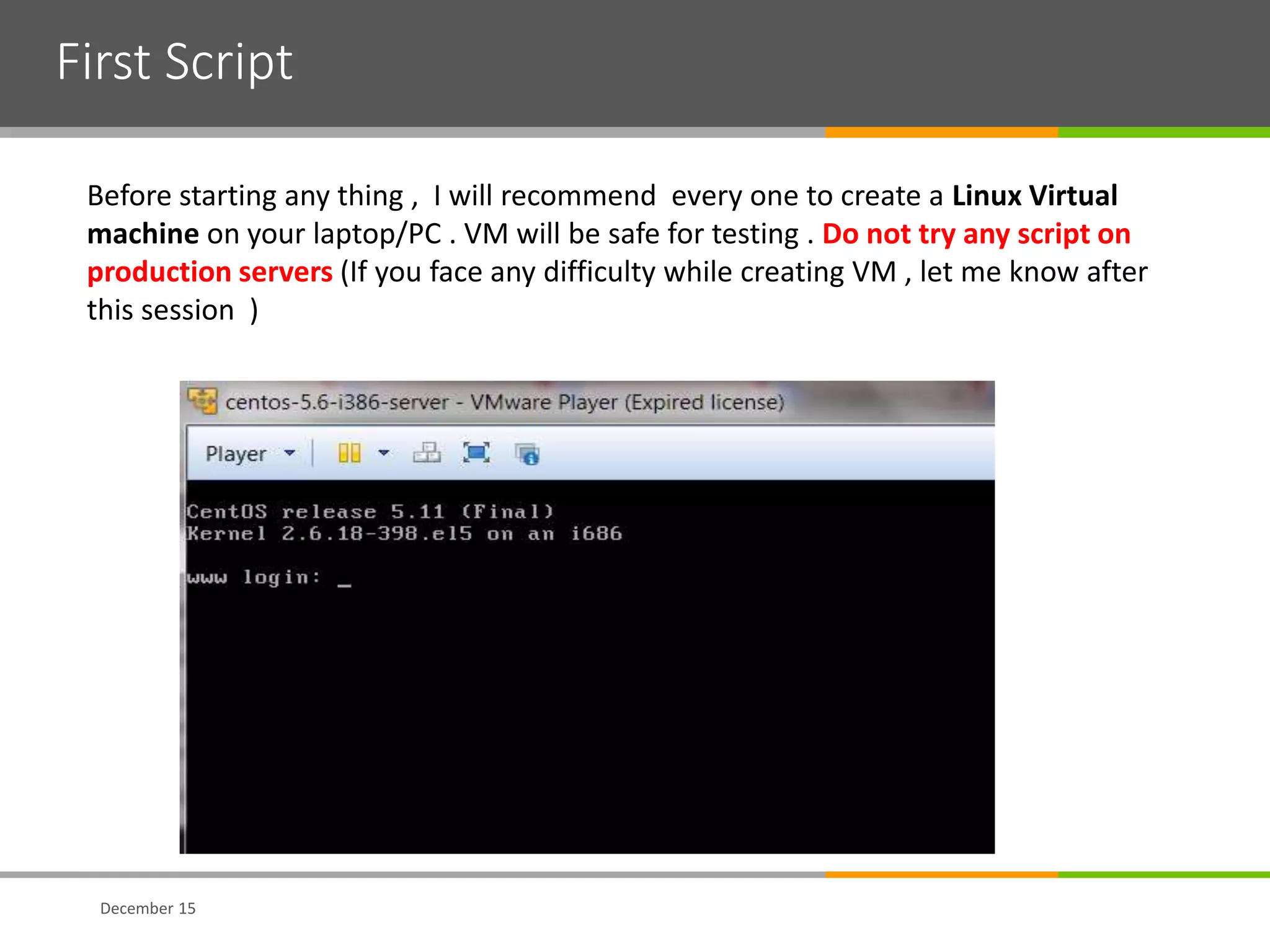 First Script
December 15
Before starting any thing , I will recommend every one to create a Linux Virtual
machine on your laptop/PC . VM will be safe for testing . Do not try any script on
production servers (If you face any difficulty while creating VM , let me know after
this session )
 