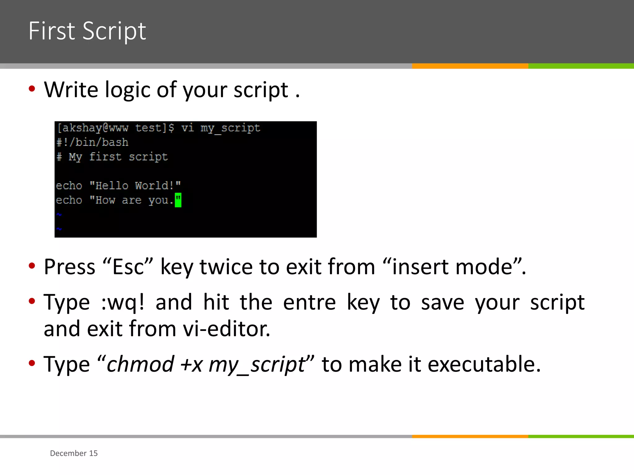 First Script
• Write logic of your script .
• Press “Esc” key twice to exit from “insert mode”.
• Type :wq! and hit the entre key to save your script
and exit from vi-editor.
• Type “chmod +x my_script” to make it executable.
December 15
 