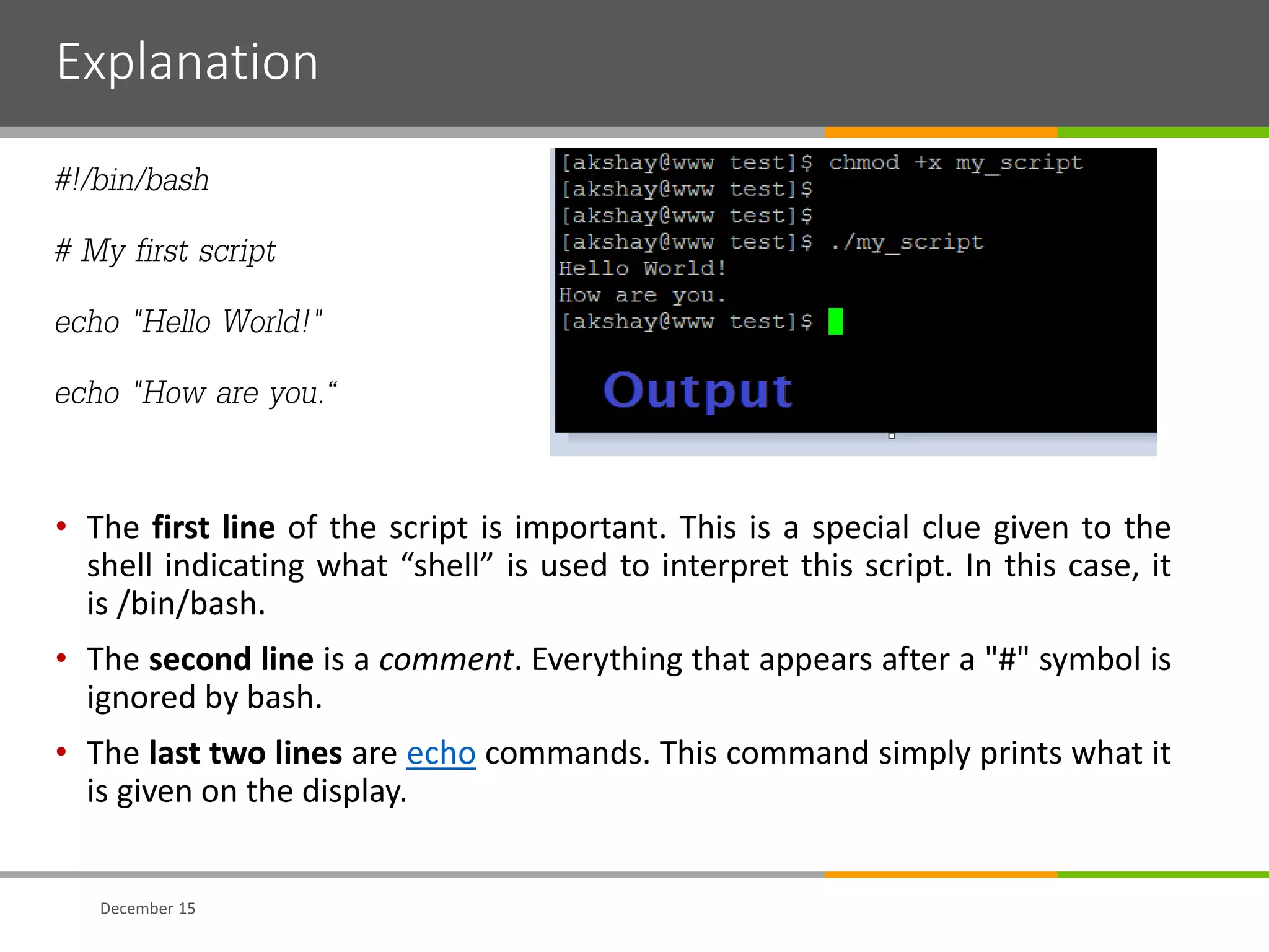Explanation
#!/bin/bash
# My first script
echo "Hello World!"
echo "How are you.“
• The first line of the script is important. This is a special clue given to the
shell indicating what “shell” is used to interpret this script. In this case, it
is /bin/bash.
• The second line is a comment. Everything that appears after a "#" symbol is
ignored by bash.
• The last two lines are echo commands. This command simply prints what it
is given on the display.
December 15
 