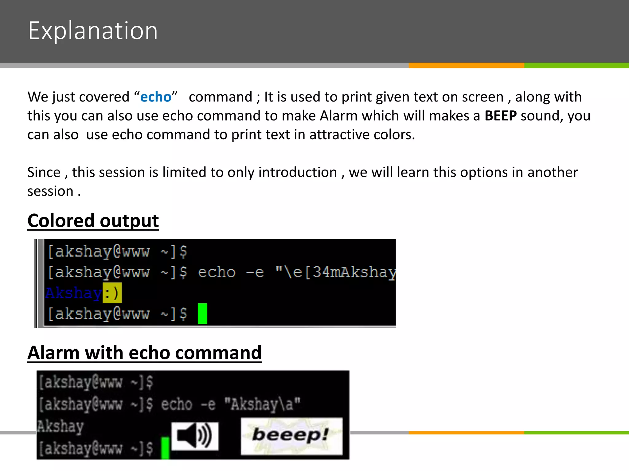Explanation
December 15
We just covered “echo” command ; It is used to print given text on screen , along with
this you can also use echo command to make Alarm which will makes a BEEP sound, you
can also use echo command to print text in attractive colors.
Since , this session is limited to only introduction , we will learn this options in another
session .
Colored output
Alarm with echo command
 