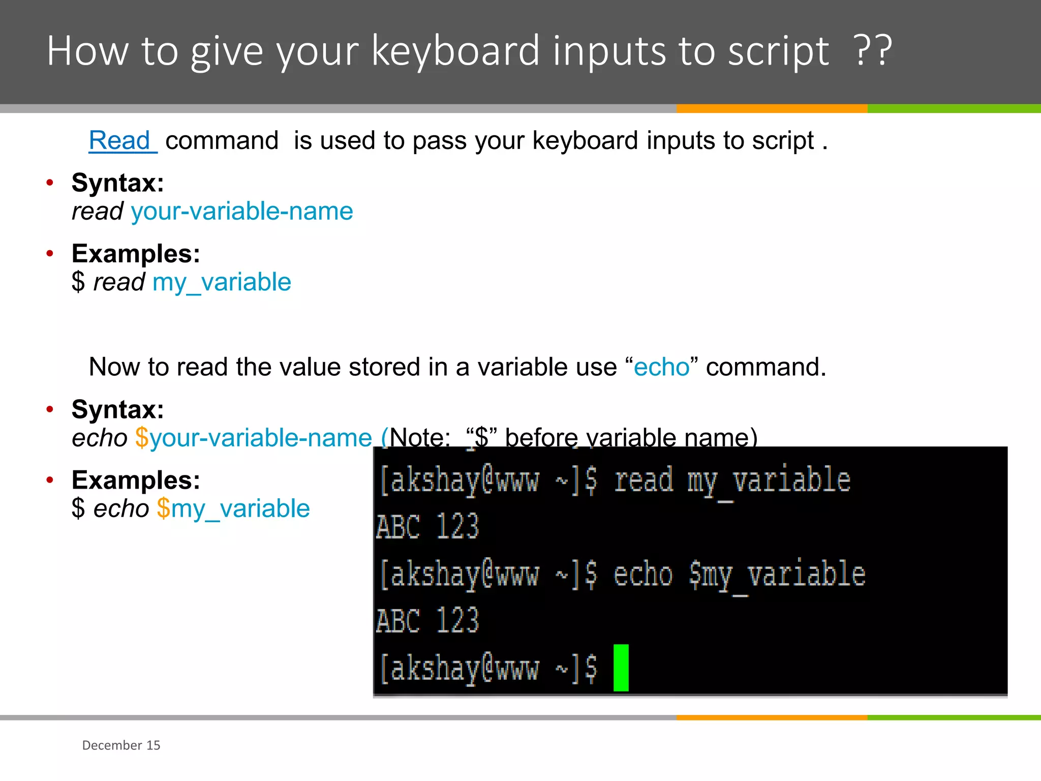 How to give your keyboard inputs to script ??
Read command is used to pass your keyboard inputs to script .
• Syntax:
read your-variable-name
• Examples:
$ read my_variable
Now to read the value stored in a variable use “echo” command.
• Syntax:
echo $your-variable-name (Note: “$” before variable name)
• Examples:
$ echo $my_variable
December 15
 