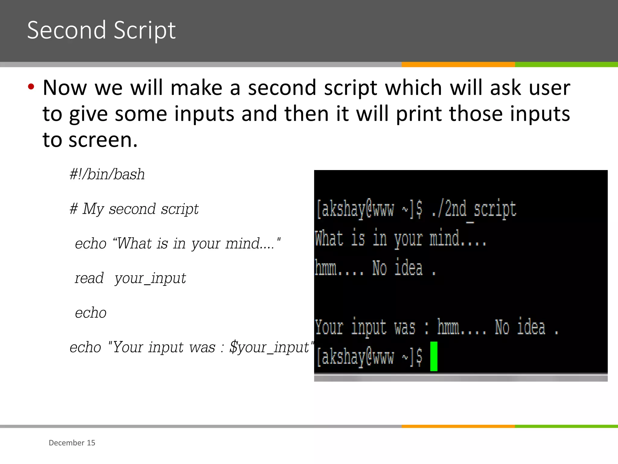 Second Script
• Now we will make a second script which will ask user
to give some inputs and then it will print those inputs
to screen.
#!/bin/bash
# My second script
echo “What is in your mind…."
read your_input
echo
echo "Your input was : $your_input"
December 15
 
