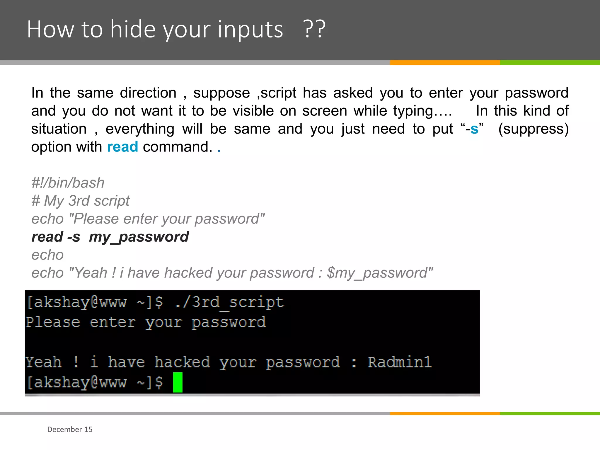 How to hide your inputs ??
December 15
In the same direction , suppose ,script has asked you to enter your password
and you do not want it to be visible on screen while typing…. In this kind of
situation , everything will be same and you just need to put “-s” (suppress)
option with read command. .
#!/bin/bash
# My 3rd script
echo "Please enter your password"
read -s my_password
echo
echo "Yeah ! i have hacked your password : $my_password"
 