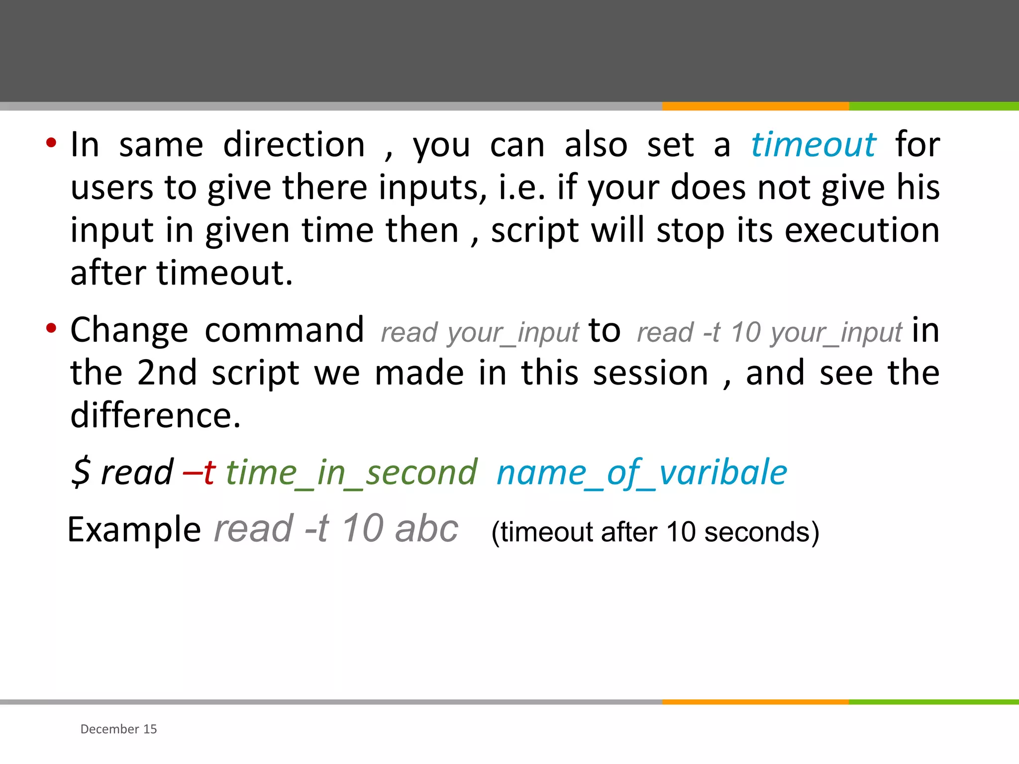 • In same direction , you can also set a timeout for
users to give there inputs, i.e. if your does not give his
input in given time then , script will stop its execution
after timeout.
• Change command read your_input to read -t 10 your_input in
the 2nd script we made in this session , and see the
difference.
$ read –t time_in_second name_of_varibale
Example read -t 10 abc (timeout after 10 seconds)
December 15
 