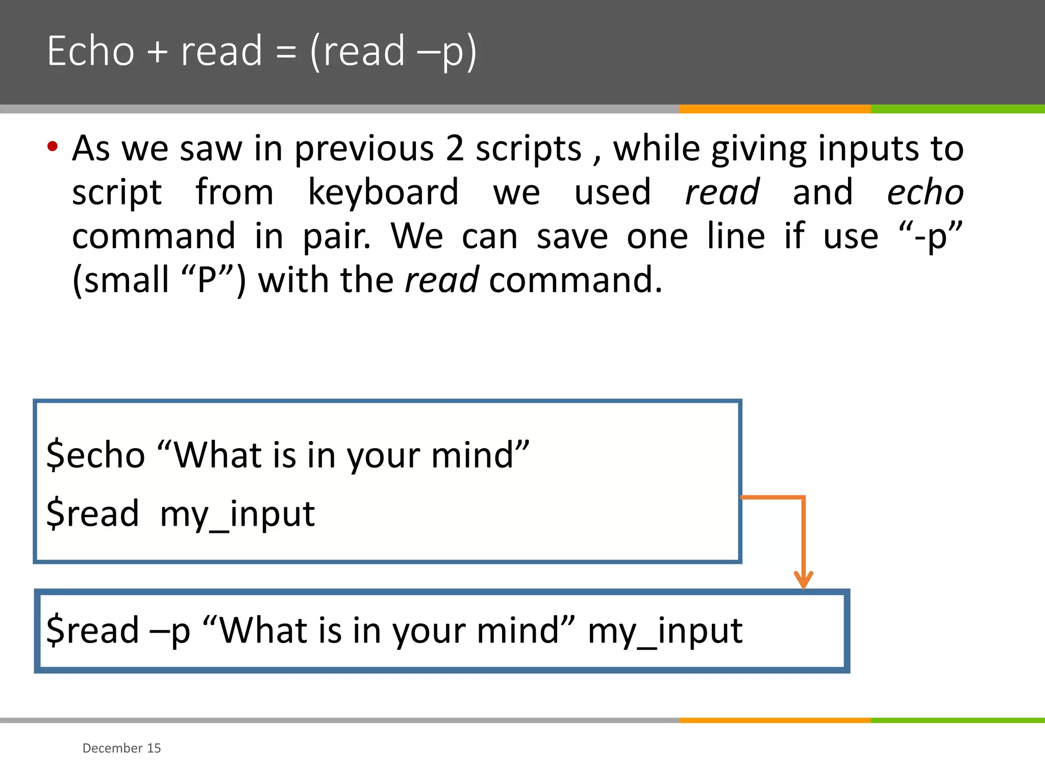 Echo + read = (read –p)
• As we saw in previous 2 scripts , while giving inputs to
script from keyboard we used read and echo
command in pair. We can save one line if use “-p”
(small “P”) with the read command.
$echo “What is in your mind”
$read my_input
$read –p “What is in your mind” my_input
December 15
 