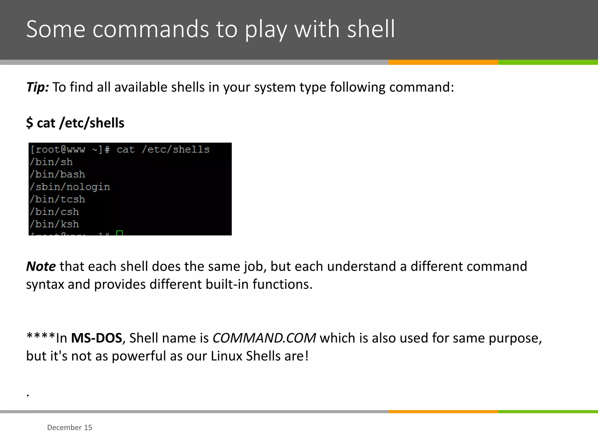 Some commands to play with shell
December 15
Tip: To find all available shells in your system type following command:
$ cat /etc/shells
Note that each shell does the same job, but each understand a different command
syntax and provides different built-in functions.
****In MS-DOS, Shell name is COMMAND.COM which is also used for same purpose,
but it's not as powerful as our Linux Shells are!
.
 