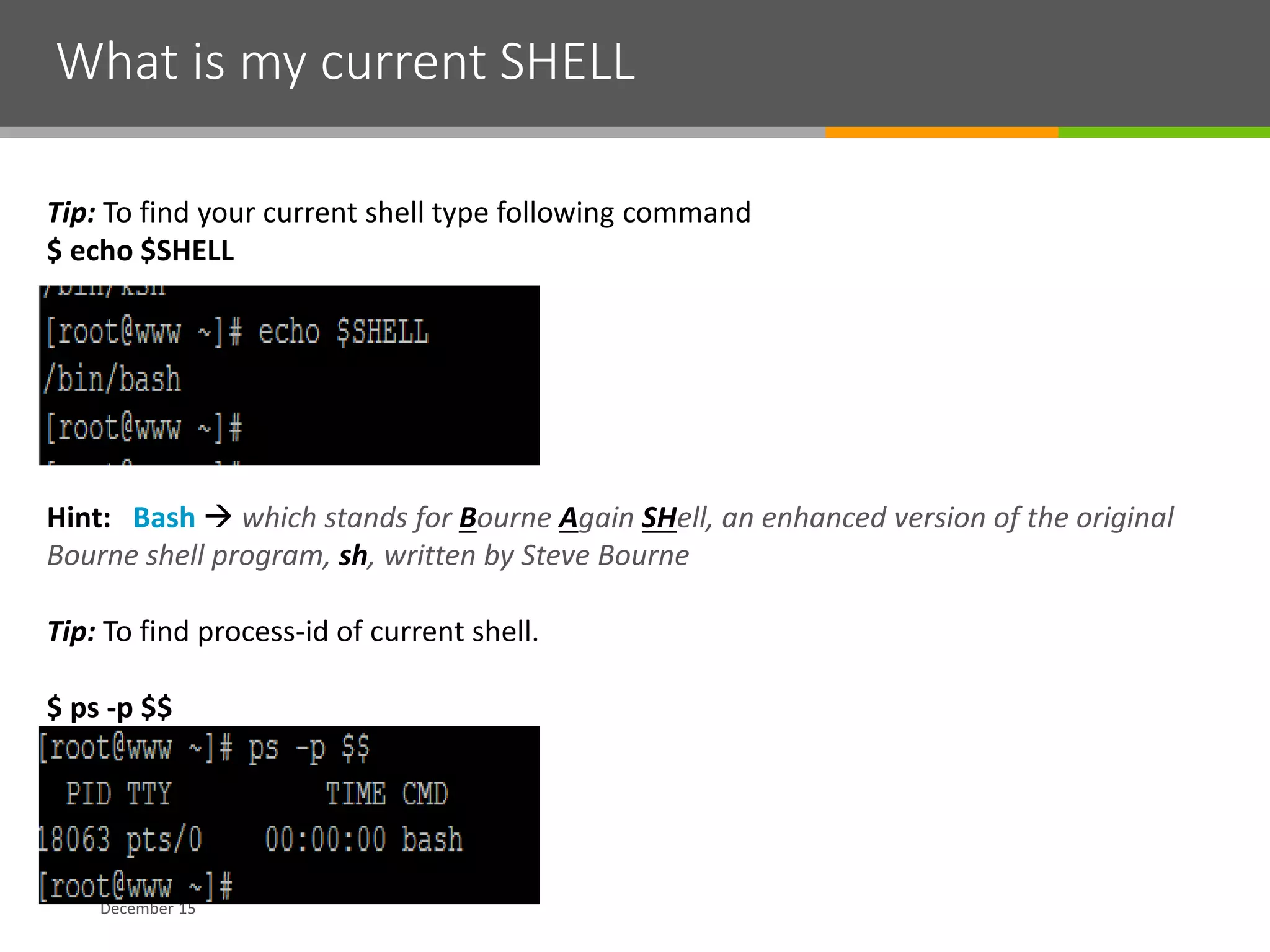 What is my current SHELL
December 15
Tip: To find your current shell type following command
$ echo $SHELL
Hint: Bash  which stands for Bourne Again SHell, an enhanced version of the original
Bourne shell program, sh, written by Steve Bourne
Tip: To find process-id of current shell.
$ ps -p $$
 