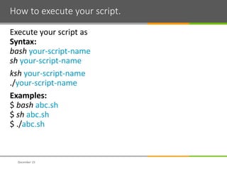 How to execute your script.
Execute your script as
Syntax:
bash your-script-name
sh your-script-name
ksh your-script-name
./your-script-name
Examples:
$ bash abc.sh
$ sh abc.sh
$ ./abc.sh
December 15
 