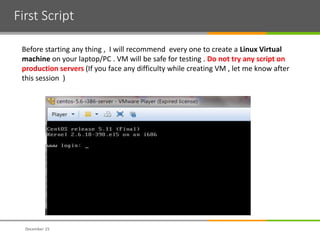 First Script
December 15
Before starting any thing , I will recommend every one to create a Linux Virtual
machine on your laptop/PC . VM will be safe for testing . Do not try any script on
production servers (If you face any difficulty while creating VM , let me know after
this session )
 