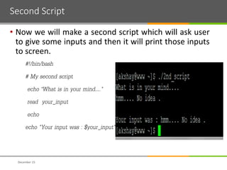 Second Script
• Now we will make a second script which will ask user
to give some inputs and then it will print those inputs
to screen.
#!/bin/bash
# My second script
echo “What is in your mind…."
read your_input
echo
echo "Your input was : $your_input"
December 15
 