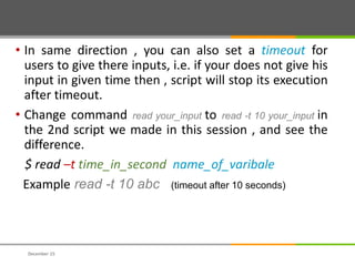 • In same direction , you can also set a timeout for
users to give there inputs, i.e. if your does not give his
input in given time then , script will stop its execution
after timeout.
• Change command read your_input to read -t 10 your_input in
the 2nd script we made in this session , and see the
difference.
$ read –t time_in_second name_of_varibale
Example read -t 10 abc (timeout after 10 seconds)
December 15
 