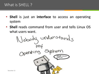 What is SHELL ?
December 15
• Shell is just an interface to access an operating
system
• Shell reads command from user and tells Linux OS
what users want.
 