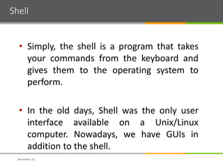 Shell
December 15
• Simply, the shell is a program that takes
your commands from the keyboard and
gives them to the operating system to
perform.
• In the old days, Shell was the only user
interface available on a Unix/Linux
computer. Nowadays, we have GUIs in
addition to the shell.
 