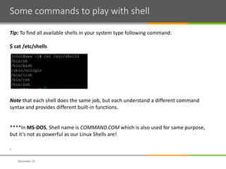 Some commands to play with shell
December 15
Tip: To find all available shells in your system type following command:
$ cat /etc/shells
Note that each shell does the same job, but each understand a different command
syntax and provides different built-in functions.
****In MS-DOS, Shell name is COMMAND.COM which is also used for same purpose,
but it's not as powerful as our Linux Shells are!
.
 