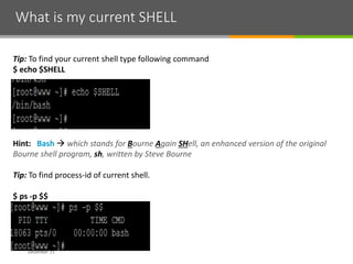 What is my current SHELL
December 15
Tip: To find your current shell type following command
$ echo $SHELL
Hint: Bash  which stands for Bourne Again SHell, an enhanced version of the original
Bourne shell program, sh, written by Steve Bourne
Tip: To find process-id of current shell.
$ ps -p $$
 