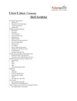 Unix/Linux Contents
Shell Scripting

∗
∗
∗
∗

∗
∗
∗
∗
∗
∗
∗
∗
∗
∗
∗
∗
∗
∗

∗
∗

∗
∗
∗
∗
∗

∗
∗
∗
∗
∗
∗

∗
∗

∗

A Sample Login Session
Logging On
Using the On-line Man Pages
Using man and more
Logging Off
Directory and File Structure
File Names
Directories
The df Program
Your Login Directory
Subdirectories
Specifying Files
Protecting Files and Directories
The Unix Shell Syntax
Creating Files
Text Editors
Files as Output and Log Files
Logging Your Actions to a File
Comparing Files
Searching Through Files
The System and Dealing with Multiple Users
Information about Your Processes
Information about Other People's Processes
Sending Messages and Files to Other Users
/usr/ucb/mail
PINE
Write
Talk
Addressing Remote Nodes
Shortcuts
Aliases
Wildcards
Directory Specifications
Environment Variables
History
The .login and .cshrc Files
Job Control
The fg and bg Commands
Starting Jobs in the Background
Some Common and Useful Unix Commands For Files
File Administrative Commands

 