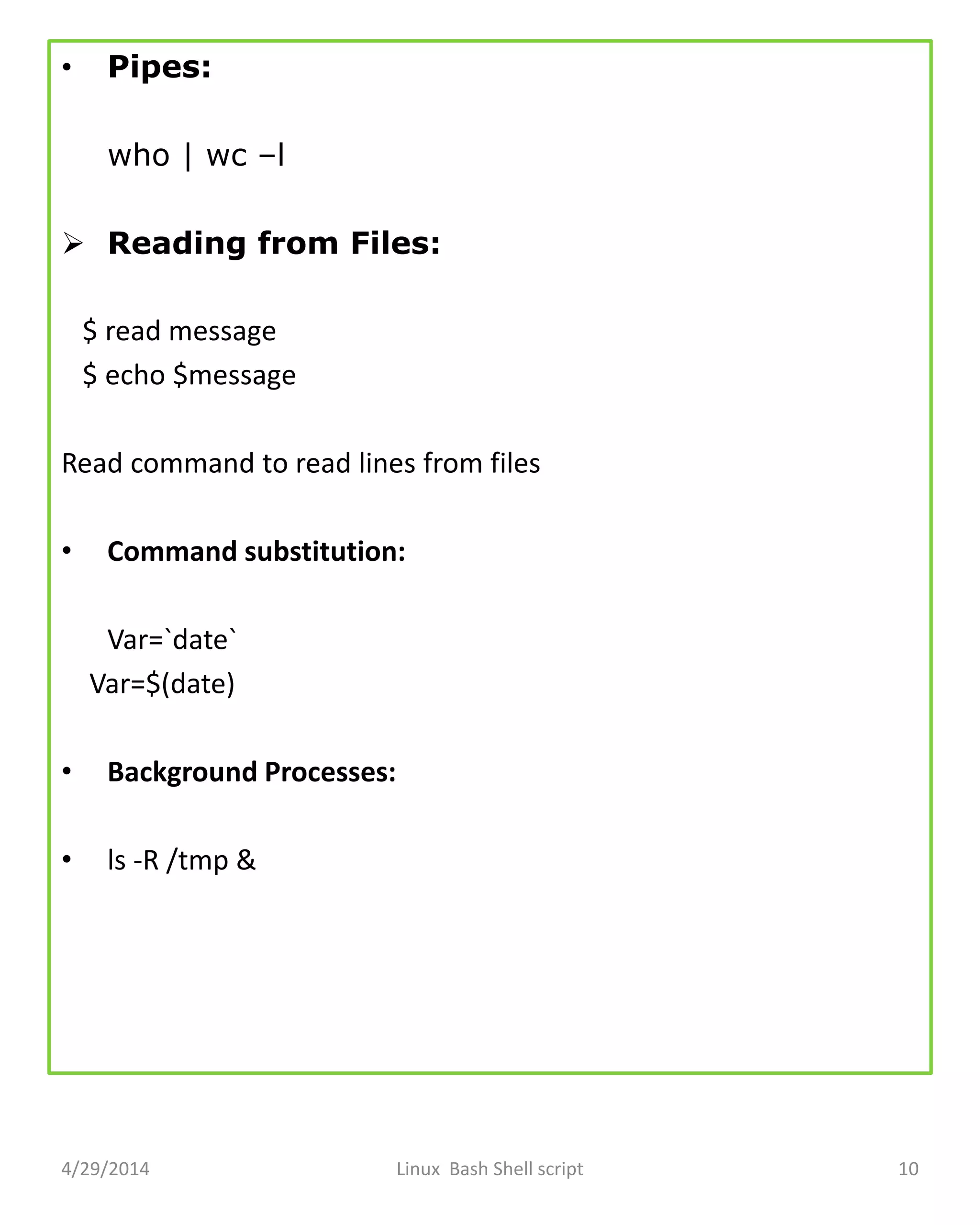 • Pipes:
who | wc –l
 Reading from Files:
$ read message
$ echo $message
Read command to read lines from files
• Command substitution:
Var=`date`
Var=$(date)
• Background Processes:
• ls -R /tmp &
4/29/2014 Linux Bash Shell script 10
 