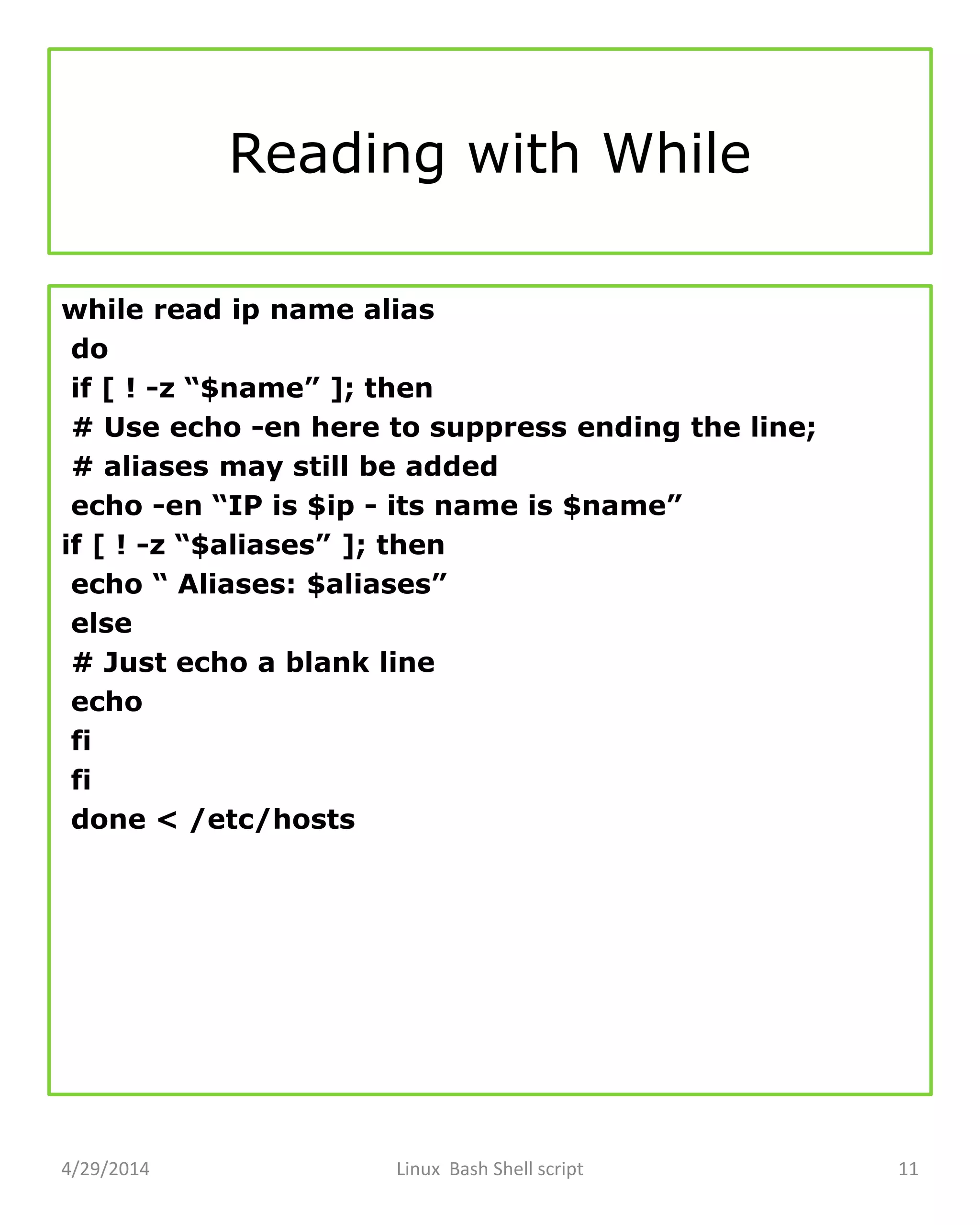 Reading with While
while read ip name alias
do
if [ ! -z “$name” ]; then
# Use echo -en here to suppress ending the line;
# aliases may still be added
echo -en “IP is $ip - its name is $name”
if [ ! -z “$aliases” ]; then
echo “ Aliases: $aliases”
else
# Just echo a blank line
echo
fi
fi
done < /etc/hosts
4/29/2014 Linux Bash Shell script 11
 