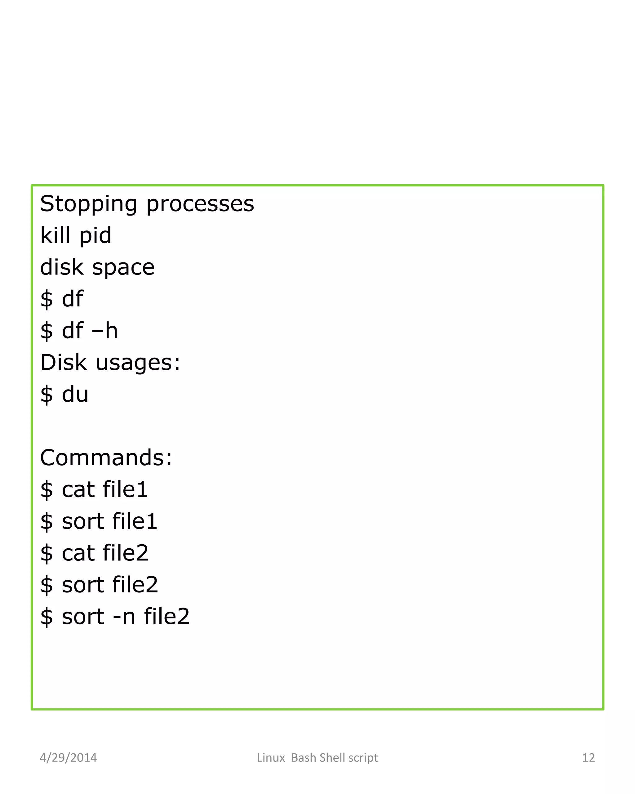 Stopping processes
kill pid
disk space
$ df
$ df –h
Disk usages:
$ du
Commands:
$ cat file1
$ sort file1
$ cat file2
$ sort file2
$ sort -n file2
4/29/2014 Linux Bash Shell script 12
 