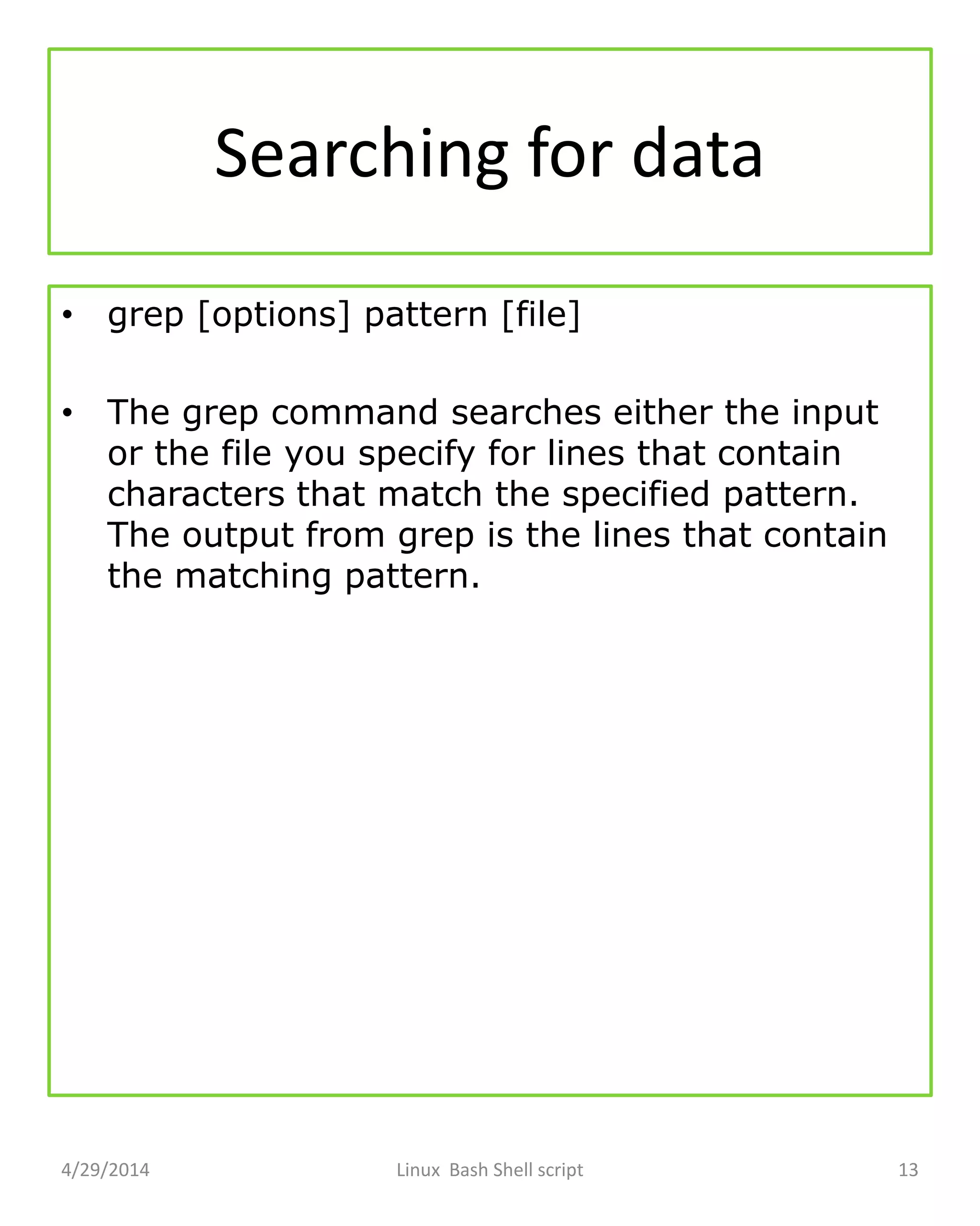 Searching for data
• grep [options] pattern [file]
• The grep command searches either the input
or the file you specify for lines that contain
characters that match the specified pattern.
The output from grep is the lines that contain
the matching pattern.
4/29/2014 Linux Bash Shell script 13
 