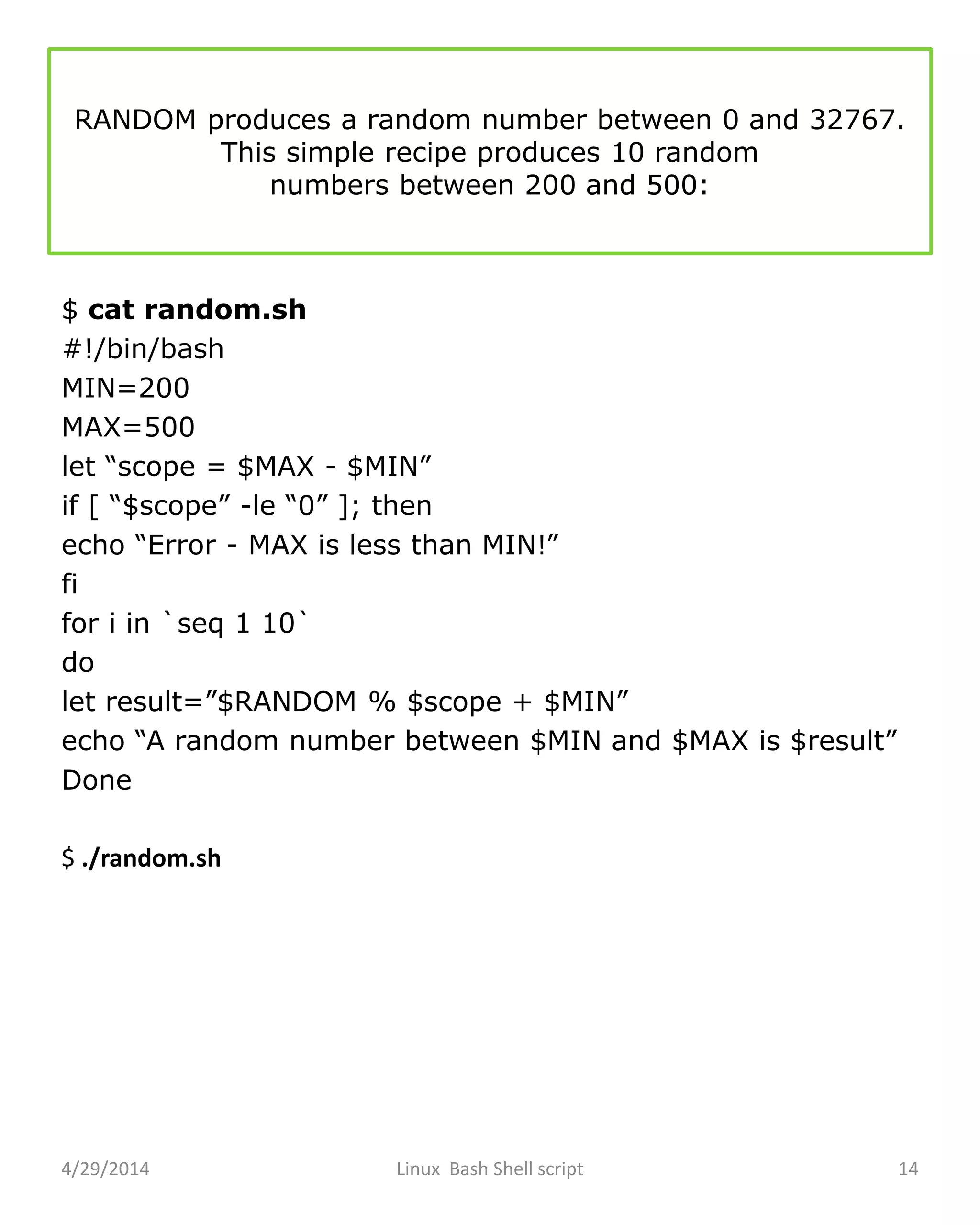 RANDOM produces a random number between 0 and 32767.
This simple recipe produces 10 random
numbers between 200 and 500:
$ cat random.sh
#!/bin/bash
MIN=200
MAX=500
let “scope = $MAX - $MIN”
if [ “$scope” -le “0” ]; then
echo “Error - MAX is less than MIN!”
fi
for i in `seq 1 10`
do
let result=”$RANDOM % $scope + $MIN”
echo “A random number between $MIN and $MAX is $result”
Done
$ ./random.sh
4/29/2014 Linux Bash Shell script 14
 